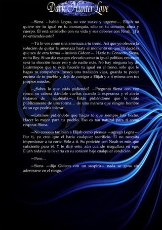 —Siena —habló Legna, su voz suave y urgente—. Elijah no
quiere ser tu igual en tu monarquía, sólo en tu corazón, alma y
cuerpo. Él está satisfecho con su vida y sus deberes con Noah. ¿Tú
no entiendes esto?
    —Tú lo ves como una amenaza a tu trono. Así que yo ofrezco la
solución de quitar la amenaza hasta el momento en que tú decidas
que sea de otra forma —insistió Gideon—. Hazle tu Consorte, Siena,
no tu Rey. Si un día escoges elevarlo como tu igual político, entonces
será tu elección hacer eso y de nadie más. No hay ninguna ley de
Licántropos que te exija hacerle tu igual en el trono, sólo que le
hagas tu compañero. Invoca una tradición vieja, guarda tu poder
encima de tu pueblo y deja de castigar a Elijah y a ti misma con tus
propios miedos.
     —¿Sabes lo que estás pidiendo? —Preguntó Siena con voz
ronca, su cabeza dándole vueltas cuando la esperanza y el alivio
trataron de      agobiarla—. Estás pidiéndome que lo trate
públicamente de una forma… de una manera que ningún hombre
de su ego podría tolerar.
    —Estamos pidiéndote que hagas lo que siempre has hecho.
Hacer lo mejor para tu pueblo. Eso es tan natural para ti como
respirar, Siena.
     —No conoces tan bien a Elijah como piensas —agregó Legna—.
Por ti, yo creo que él haría cualquier sacrificio. Él no necesita
impresionar a tu corte. Sólo a ti. Su posición con Noah es más que
suficiente para él. Y te diré esto, aún cuando magullara su ego,
Elijah todavía te llevaría en su corazón bajo cualquier condición.
    —Pero…
    —Siena —dijo Gideon con un suspiro— nada se gana sin
adentrarse en el riesgo.
 