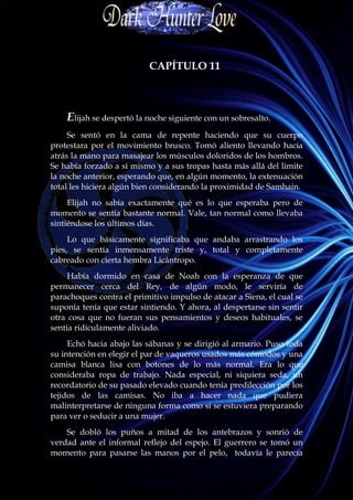 CAPÍTULO 11



    Elijah se despertó la noche siguiente con un sobresalto.
     Se sentó en la cama de repente haciendo que su cuerpo
protestara por el movimiento brusco. Tomó aliento llevando hacia
atrás la mano para masajear los músculos doloridos de los hombros.
Se había forzado a sí mismo y a sus tropas hasta más allá del límite
la noche anterior, esperando que, en algún momento, la extenuación
total les hiciera algún bien considerando la proximidad de Samhain.
     Elijah no sabía exactamente qué es lo que esperaba pero de
momento se sentía bastante normal. Vale, tan normal como llevaba
sintiéndose los últimos días.
     Lo que básicamente significaba que andaba arrastrando los
pies, se sentía inmensamente triste y, total y completamente
cabreado con cierta hembra Licántropo.
     Había dormido en casa de Noah con la esperanza de que
permanecer cerca del Rey, de algún modo, le serviría de
parachoques contra el primitivo impulso de atacar a Siena, el cual se
suponía tenía que estar sintiendo. Y ahora, al despertarse sin sentir
otra cosa que no fueran sus pensamientos y deseos habituales, se
sentía ridículamente aliviado.
     Echó hacia abajo las sábanas y se dirigió al armario. Puso toda
su intención en elegir el par de vaqueros usados más cómodos y una
camisa blanca lisa con botones de lo más normal. Era lo que
consideraba ropa de trabajo. Nada especial, ni siquiera seda, un
recordatorio de su pasado elevado cuando tenía predilección por los
tejidos de las camisas. No iba a hacer nada que pudiera
malinterpretarse de ninguna forma como si se estuviera preparando
para ver o seducir a una mujer.
    Se dobló los puños a mitad de los antebrazos y sonrió de
verdad ante el informal reflejo del espejo. El guerrero se tomó un
momento para pasarse las manos por el pelo, todavía le parecía
 