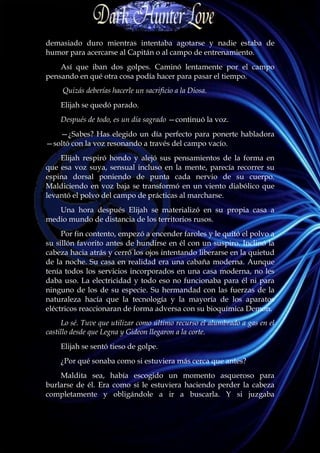 demasiado duro mientras intentaba agotarse y nadie estaba de
humor para acercarse al Capitán o al campo de entrenamiento.
    Así que iban dos golpes. Caminó lentamente por el campo
pensando en qué otra cosa podía hacer para pasar el tiempo.
     Quizás deberías hacerle un sacrificio a la Diosa.
    Elijah se quedó parado.
    Después de todo, es un día sagrado —continuó la voz.
   —¿Sabes? Has elegido un día perfecto para ponerte habladora
—soltó con la voz resonando a través del campo vacío.
    Elijah respiró hondo y alejó sus pensamientos de la forma en
que esa voz suya, sensual incluso en la mente, parecía recorrer su
espina dorsal poniendo de punta cada nervio de su cuerpo.
Maldiciendo en voz baja se transformó en un viento diabólico que
levantó el polvo del campo de prácticas al marcharse.
   Una hora después Elijah se materializó en su propia casa a
medio mundo de distancia de los territorios rusos.
     Por fin contento, empezó a encender faroles y le quitó el polvo a
su sillón favorito antes de hundirse en él con un suspiro. Inclinó la
cabeza hacia atrás y cerró los ojos intentando liberarse en la quietud
de la noche. Su casa en realidad era una cabaña moderna. Aunque
tenía todos los servicios incorporados en una casa moderna, no les
daba uso. La electricidad y todo eso no funcionaba para él ni para
ninguno de los de su especie. Su hermandad con las fuerzas de la
naturaleza hacía que la tecnología y la mayoría de los aparatos
eléctricos reaccionaran de forma adversa con su bioquímica Demon.
     Lo sé. Tuve que utilizar como último recurso el alumbrado a gas en el
castillo desde que Legna y Gideon llegaron a la corte.
    Elijah se sentó tieso de golpe.
    ¿Por qué sonaba como si estuviera más cerca que antes?
    Maldita sea, había escogido un momento asqueroso para
burlarse de él. Era como si le estuviera haciendo perder la cabeza
completamente y obligándole a ir a buscarla. Y si juzgaba
 
