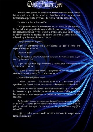 No sólo eran piezas de exhibición. Había practicado con ellas y
había usado más de la mitad en batallas reales. Las examinó
lentamente, esperando a ver cuál de ellas le hablaba más alto.
    La katana le llamó la atención.
     La hoja estaba metida prietamente en una vaina de plata pura y
la luz del farol parpadeaba contra ella de manera que parecía que
los grabados estaban vivos. Tendió la mano hacia ella, dudó y bajó
la mano. Intentó no recordar la última vez que la había utilizado,
sabiendo que Siena estaba en su mente.
    La hoja que mató a mi padre.
    Elijah se estremeció sin darse cuenta de que el tono era
especulativo, no acusador.
    Lo siento, Siena.
     No lo sientas, Guerrero. Cambiaste nuestros dos mundos para mejor
con el golpe de esa hoja.
      Elijah se alejó de la hoja abrumado y se dejó caer con torpeza en
la silla más próxima.
    —¿Qué quieres de mí, Siena? —preguntó en voz alta con la voz
ronca mientras intentaba filtrar sus emociones.
    Quiero saber qué quieres de mí.
    —Nada —susurró—. No quiero nada de ti—. Hizo una pausa
que duró dos fuertes latidos de corazón. —Excepto a ti —dijo al fin.
    Se puso de pie y se acercó a las puertas de cristal que llevaban a
la balconada que rodeaba la mitad de la casa. Salió y aspiró
hondamente el aire nocturno inclinándose sobre la barandilla de
madera.
     Tu tacto, tu risa, tus hermosos ojos, Siena. Tu temperamento, el brillo
de tu piel y tu mente. Quiero despertarme por la mañana envuelto en tu
pelo y mirando tus ojos. Quiero aprender lo que realmente significa
conocerte.
     Elijah cerró los ojos sintiendo un dolor físico corriendo por cada
fibra de su cuerpo.
 