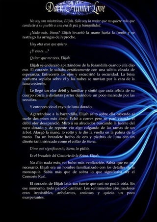 No soy tan misteriosa, Elijah. Sólo soy la mujer que no quiere más que
conducir a su pueblo a una era de paz y tranquilidad.
     ¿Nada más, Siena? Elijah levantó la mano hasta la frente y se
restregó las arrugas de reproche.
    Hay otra cosa que quiero.
    ¿Y eso es…?
    Quiero que me veas, Elijah.
     Elijah se enderezó apartándose de la barandilla cuando ella dijo
eso. El corazón le saltaba erráticamente con una súbita oleada de
esperanza. Entrecerró los ojos y escudriñó la oscuridad. La brisa
nocturna soplaba sobre él y las nubes se movían por la cara de la
luna creciente.
    Le llegó un olor débil y familiar y sintió que cada célula de su
cuerpo corría a distintas partes dejándole un poco mareado por las
secuelas.
    Y entonces vio el rayo de luna dorado.
    Agarrándose a la barandilla, Elijah saltó sobre ella cayendo al
suelo dos pisos más abajo. Echó a correr pero se paró cuando el
débil olor desapareció. Miró a su alrededor buscando la fuente del
rayo dorado y de repente vio algo colgando de las ramas de un
árbol. Alargó la mano, lo soltó y le dio la vuelta en la palma de la
mano. Era un brazalete hecho de oro y piedras de luna con un
diseño tan intrincado como el collar de Siena.
    Dime qué significa esto, Siena, le pidió.
    Es el brazalete del Consorte de la Reina, Elijah.
    No dijo nada más, no hubo más explicación. Sabía que no era
necesario. Elijah era un hombre familiarizado con los detalles de la
monarquía. Sabía más que de sobra lo que significaba ser el
Consorte Real.
    El corazón de Elijah latía tan fuerte que casi no podía oírla. En
ese momento, todo pareció cambiar. Los sentimientos abrumadores
eran irresistibles, anhelantes, ansiosos y quizás un poco
exasperantes.
 