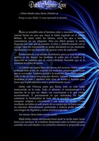 —Dime dónde estás, Siena. Dímelo ya.
    Estoy en casa, Elijah. Y estoy esperando tu decisión.




    Siena se arrodilló ante el hermoso altar y encendió el incienso
natural hecho en casa que Anya le había regalado en el último
Beltane. Se sentó sobre los talones, cerró los ojos e intentó
concentrarse en sus plegarias. Pero era difícil porque le sentía
llegando con más que el corazón, el alma y definitivamente con el
cuerpo. Qué era exactamente no podía descifrarlo en ese momento.
No obstante, era tan imposible de ignorar como de explicarlo.
     Estaba todavía a un océano de distancia pero ya tenía la piel de
gallina en los brazos, los hombros, le subía por el cuello y la
sensación se extendía por el cuero cabelludo haciendo que se le
pusieran los pelos de punta.
    La habitación estaba llena del aroma del incienso. Había estado
ardiendo todo el día, de acuerdo a la tradición, preparando la noche
que se avecinaba. También acorde a la tradición, Siena había pasado
todo el día sin hacer otra cosa que dormir, bañarse, perfumándose,
lavándose el pelo y dándose toda clase de aceites y lociones para
hacer que la piel estuviera total y perfectamente suave.
    Había sido Princesa antes que Reina, toda su vida había
transcurrido en la corte. Todo el alboroto, el acicalamiento y la
atención de la que era objeto, era exactamente a lo que estaba
acostumbrada. Y precisamente lo que disfrutaba. De hecho,
solamente la familiaridad de todo ello la ayudaba a permanecer
tranquila, relajada y concentrada a casi todos los niveles. Como
resultado, no había un solo punto de su cuerpo que no fuera suave y
no estuviera delicadamente perfumado y todavía podía mantener
una imagen de dignidad y calma mientras esperaba.
    Así mismo, Siena había tenido suerte.
    Elijah había estado durmiendo hasta tarde la noche antes, hasta
hacía casi una hora. Si se hubiera despertado antes no habría podido
camuflar sus actividades o su excitación mientras se preparaba para
 