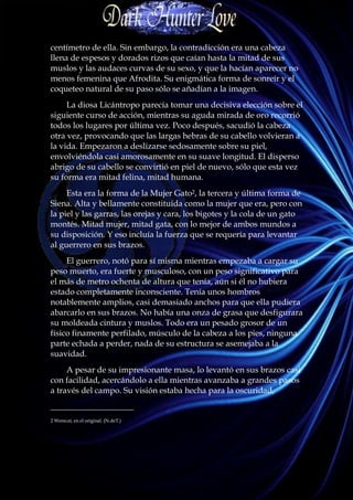 centímetro de ella. Sin embargo, la contradicción era una cabeza
llena de espesos y dorados rizos que caían hasta la mitad de sus
muslos y las audaces curvas de su sexo, y que la hacían aparecer no
menos femenina que Afrodita. Su enigmática forma de sonreír y el
coqueteo natural de su paso sólo se añadían a la imagen.
     La diosa Licántropo parecía tomar una decisiva elección sobre el
siguiente curso de acción, mientras su aguda mirada de oro recorrió
todos los lugares por última vez. Poco después, sacudió la cabeza
otra vez, provocando que las largas hebras de su cabello volvieran a
la vida. Empezaron a deslizarse sedosamente sobre su piel,
envolviéndola casi amorosamente en su suave longitud. El disperso
abrigo de su cabello se convirtió en piel de nuevo, sólo que esta vez
su forma era mitad felina, mitad humana.
     Esta era la forma de la Mujer Gato2, la tercera y última forma de
Siena. Alta y bellamente constituida como la mujer que era, pero con
la piel y las garras, las orejas y cara, los bigotes y la cola de un gato
montés. Mitad mujer, mitad gata, con lo mejor de ambos mundos a
su disposición. Y eso incluía la fuerza que se requería para levantar
al guerrero en sus brazos.
     El guerrero, notó para sí misma mientras empezaba a cargar su
peso muerto, era fuerte y musculoso, con un peso significativo para
el más de metro ochenta de altura que tenía, aún si él no hubiera
estado completamente inconsciente. Tenía unos hombros
notablemente amplios, casi demasiado anchos para que ella pudiera
abarcarlo en sus brazos. No había una onza de grasa que desfigurara
su moldeada cintura y muslos. Todo era un pesado grosor de un
físico finamente perfilado, músculo de la cabeza a los pies, ninguna
parte echada a perder, nada de su estructura se asemejaba a la
suavidad.
     A pesar de su impresionante masa, lo levantó en sus brazos casi
con facilidad, acercándolo a ella mientras avanzaba a grandes pasos
a través del campo. Su visión estaba hecha para la oscuridad,
____________________
2 Werecat, en el original. (N.deT.)
 