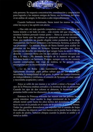 sola persona. Se requería concentración, coordinación y cooperación
para lograrlo y las mejores amigas de Siena, sus hermanas del alma,
si no ambas de sangre, lo llevaron a cabo impecablemente.
    Cuando hubieron terminado, Siena tomó las manos de Anya
entre las suyas y las apretó con afecto.
    —Has sido mi más querida compañera casi toda mi vida y me
honra tenerte a mi lado en este… este evento del que ninguna de
nosotras hubiera pensado tomar parte—. Siena se acercó las manos
de Anya hasta que las palmas se apoyaron contra su corazón—.
Pero, por tradición, no puedo elegirte como portadora de la daga
matrimonial. Ese honor pertenece a mi hermana, Syreena, a pesar de
sus protestas—. La mirada dorada de Siena llameó para acallar las
protestas en los labios de Syreena. Syreena pensaba que Anya
merecía ese derecho sin importar qué sangre fuera la suya—. Es su
derecho —continuó Siena con los ojos cálidos y suaves mirando de
una a la otra—. He deseado honrarla de la manera en que una
hermana honra a su hermana. Porque, aunque casi no me conocía
cuando comenzamos este viaje de realeza, se ha ganado cada
recompensa por su incuestionable lealtad.
     —Lo sé, mi Reina —dijo suavemente Anya con expresión
ligeramente divertida, pues ambas sabían que no era ella la que
necesitaba la tranquilidad de tal gesto. A pesar del rostro constante
de independencia y confianza, el corazón de Syreena era muy social
y necesitaba aceptación y amor.
     Anya se soltó de sus manos y se volvió a mirar a Syreena. Los
ojos de la Princesa estaban cerrados y la mestiza le dio un momento.
Cuando los ojos de dos colores se abrieron, la humedad de las
pestañas brilló como los diamantes de su vestido.
     Entonces la Princesa extendió las manos con las palmas hacia
arriba mientras Anya sacaba la daga ceremonial de la vaina, el
afilado metal cantó hasta los altos techos del dormitorio. El sonido
tuvo su eco en la patada en el suelo de la guardia al ponerse firmes.
Todas las guardias desnudaron sus espadas con el sonido de hojas
bien afiladas, las dejaron caer con fuerza con la punta hacia abajo en
el suelo de piedra. Saltaron chispas cuando la piedra se astilló y el
metal se dobló.
 