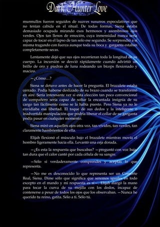 murmullos fueron seguidos de suaves susurros especulativos que
no tenían cabida en el ritual. De todas formas, Siena estaba
demasiado ocupada mirando esos hermosos y asombrosos ojos
verdes. Ojos tan llenos de emoción, cuya inmensidad nunca sería
capaz de tocar en el lapso de tan solo ese segundo. Se sorprendió a sí
misma tragando con fuerza aunque toda su boca y garganta estaban
completamente secas.
     Lentamente dejó que sus ojos recorrieran toda la longitud de su
cuerpo. La incursión se desvió rápidamente cuando advirtió un
brillo de oro y piedras de luna rodeando un bíceps flexionado y
macizo.
    —¿Cómo…?
     Siena se detuvo antes de hacer la pregunta. El brazalete estaba
cerrado. Podía haberse deslizado de su brazo cuando se transformó
en aire. Sería interesante ver si esta elección tan poco convencional
de compañero sería capaz de soltar la encantada insignia de su
cargo tan fácilmente como se la había puesto. Pero Siena ya no le
envidiaba esa libertad. El toque de sus dedos y la inteligente o
inadvertida manipulación que podría liberar el collar de su garganta
podía pasar en cualquier momento.
     Siena miró en aquellos ojos otra vez, tan vívidos, tan verdes, tan
claramente hambrientos de ella.
   Elijah flexionó el músculo bajo el brazalete mientras movía el
hombro ligeramente hacia ella. Levantó una ceja dorada.
     —¿Es esta la respuesta que buscabas? —preguntó con voz baja,
tan dura que el calor cantó por cada célula de su sangre.
    —Sólo si verdaderamente comprendes y aceptas lo que
representa.
    —No me es desconocido lo que representa ser un Consorte
Real, Siena. Dime sólo que significa que seremos iguales en todo
excepto en el mando y mi respuesta es sí—. Elijah alargó la mano
para tocar la curva de su mejilla con los dedos, incapaz de
contenerse a pesar de todos los ojos que los observaban. —Nunca he
querido tu reino, gatita. Sólo a ti. Sólo tú.
 