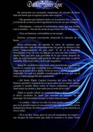 Su convicción era resonante, inequívoca. El corazón de Siena
latía tan fuerte que ni siquiera podía oírse respirar.
     —Me gustaría que hubieras dicho eso la primera vez —susurró,
y el borde de su boca se elevó igualando la luz de sus ojos dorados.
     —Discúlpame —susurró él inclinándose tanto que sus frentes
casi se tocaban. —No me di cuenta de que había más de una opción.
    —Para ser honesta, a mí también se me escapó.
    Syreena carraspeó suavemente atrayendo la atención de la
Reina.
    Siena comprendió de repente la toma de química que
conllevaba esta clase de emparejamiento. Su gente se referían a ello
como “emparejamiento de por vida”, la de él la llamaban
Vinculación. Pero “la rosa no deja de ser rosa con otro nombre…”
estaba claro que eran más parecidos de lo que creían después de
todo. En todo momento, cada parte de ella que yacía bajo su piel le
anhelaba. Ella era el imán y él el norte magnético.
    Siena dio un doloroso paso hacia atrás permitiendo que Syreena
tuviera el espacio que necesitaba para acercarse a él y ofrecerle la
daga con la punta de los dedos. Tenía las manos firmes, el equilibrio
impecable. Lo cual era notable considerando lo pesada que era el
arma y cuánto tiempo llevaba sujetándola.
    —Mi Señor Elijah, Capitán Guerrero del gran Rey de los
Demon, querido y respetado por el gran señor que es nuestro aliado,
¿aceptas a nuestra Reina como tu eterna compañera, elevándola
sobre todas las demás y bajo nadie por el resto de tu vida?
    Elijah se quedó callado un momento largo y Siena pudo sentir
el breve revoloteo de duda que marcaba su corazón. No le
preocupó. Su honestidad siempre la había impresionado.
     —A cambio —dijo en voz alta con tono fuerte y sincero—. Juro
que no te pondré nunca en una posición que esté en conflicto con tu
lealtad hacia Noah. No habrá guerra entre nuestra gente mientras yo
viva y reine.
    —Él es mi Rey, Siena, pero tú eres mi compañera, mi esposa y
soy incapaz de hacer nada que dañe tu corazón o tu alma. Tanto
 