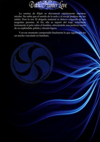 La sonrisa de Elijah se desvaneció rápidamente mientras
miraba. No sabía que el sonido de la seda y el encaje pudiera ser tan
nítido. Pero lo era. El delgado material se detuvo colgando de sus
turgentes pezones. Al fin, ella se separó del traje, echándose
lentamente el pelo sobre el hombro, ofreciéndole una perfecta visión
de su espléndida, pálida y dorada figura.
    Y en ese momento comprendió finalmente lo que significaba ser
un macho vinculado en Samhain.
 