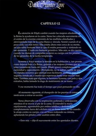 CAPÍTULO 12


    La atención de Elijah cambió cuando las mujeres alrededor de
la Reina la ayudaron en la cama. Siena fue colocada suavemente en
el centro de la enorme extensión de las mullidas almohadas y
aterciopelada ropa de la cama blanca y dorada. Sonrió cuando él se
puso cada vez más tenso. Ella estaba ahora más cerca de su mente,
así que sabía bastante bien lo que él estaba pensando y sintiendo en
ese momento. Y todo era bastante primitivo. Más aún, se dio cuenta,
cuando las damas de compañía rociaron su cuerpo con los pétalos
de los girasoles de la tardía temporada.

     Syreena y Anya sentían la tensión en la habitación y, tan pronto
como dejaron lista a la Reina, guiaron a las mujeres jóvenes que se
reían tontamente fuera del cuarto. Elijah ignoró completamente su
curiosidad y especulación. Obviamente, no se daban cuenta de que
los rápidos susurros que emitían eran fácilmente audibles para él y
seguiría siendo así, a menos que esperaran hasta estar mucho más
lejos. También notó que alguien, la hermana Syreena, con pelo y ojos
extraños, había tomado la daga de matrimonio de su mano.

    Y ese momento fue todo el tiempo que pasó pensando en ello.

    Al momento siguiente, el chasquido de las puertas al cerrarse lo
motivaron a entrar en acción.

     Siena observaba con la respiración acelerada y anticipación
mientras él se movía al pie de la cama. Él extendió la mano
rápidamente, agarrándola por ambos tobillos y deslizándola
completamente fuera del colchón con un firme tirón. Se rió cuando
la atrajo contra su cuerpo, con un brazo rodeando su cintura,
aplastando los pétalos color azafrán entre ellos.

    —Eres mía —dijo él suavemente entre los apretados dientes.
 