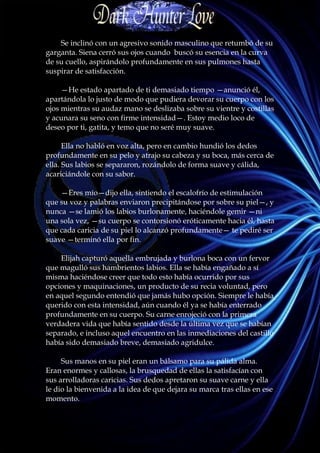 Se inclinó con un agresivo sonido masculino que retumbó de su
garganta. Siena cerró sus ojos cuando buscó su esencia en la curva
de su cuello, aspirándolo profundamente en sus pulmones hasta
suspirar de satisfacción.

     —He estado apartado de ti demasiado tiempo —anunció él,
apartándola lo justo de modo que pudiera devorar su cuerpo con los
ojos mientras su audaz mano se deslizaba sobre su vientre y costillas
y acunara su seno con firme intensidad—. Estoy medio loco de
deseo por ti, gatita, y temo que no seré muy suave.

      Ella no habló en voz alta, pero en cambio hundió los dedos
profundamente en su pelo y atrajo su cabeza y su boca, más cerca de
ella. Sus labios se separaron, rozándolo de forma suave y cálida,
acariciándole con su sabor.

    —Eres mío—dijo ella, sintiendo el escalofrío de estimulación
que su voz y palabras enviaron precipitándose por sobre su piel—, y
nunca —se lamió los labios burlonamente, haciéndole gemir —ni
una sola vez, —su cuerpo se contorsionó eróticamente hacia él, hasta
que cada caricia de su piel lo alcanzó profundamente— te pediré ser
suave —terminó ella por fin.

    Elijah capturó aquella embrujada y burlona boca con un fervor
que magulló sus hambrientos labios. Ella se había engañado a sí
misma haciéndose creer que todo esto había ocurrido por sus
opciones y maquinaciones, un producto de su recia voluntad, pero
en aquel segundo entendió que jamás hubo opción. Siempre le había
querido con esta intensidad, aún cuando él ya se había enterrado
profundamente en su cuerpo. Su carne enrojeció con la primera
verdadera vida que había sentido desde la última vez que se habían
separado, e incluso aquel encuentro en las inmediaciones del castillo
había sido demasiado breve, demasiado agridulce.

     Sus manos en su piel eran un bálsamo para su pálida alma.
Eran enormes y callosas, la brusquedad de ellas la satisfacían con
sus arrolladoras caricias. Sus dedos apretaron su suave carne y ella
le dio la bienvenida a la idea de que dejara su marca tras ellas en ese
momento.
 