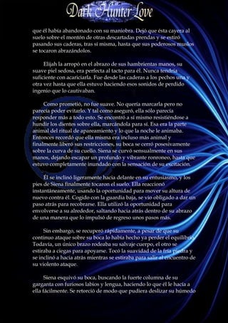 que él había abandonado con su maniobra. Dejó que ésta cayera al
suelo sobre el montón de otras descartadas prendas y se estiró
pasando sus caderas, tras sí misma, hasta que sus poderosos muslos
se tocaron abrazándolos.

     Elijah la arropó en el abrazo de sus hambrientas manos, su
suave piel sedosa, era perfecta al tacto para él. Nunca tendría
suficiente con acariciarla. Fue desde las caderas a los pechos una y
otra vez hasta que ella estuvo haciendo esos sonidos de perdido
ingenio que lo cautivaban.

     Como prometió, no fue suave. No quería marcarla pero no
parecía poder evitarlo. Y tal como aseguró, ella sólo parecía
responder más a todo esto. Se encontró a sí mismo resistiéndose a
hundir los dientes sobre ella, marcándola para sí. Esa era la parte
animal del ritual de apareamiento y lo que la noche le animaba.
Entonces recordó que ella misma era incluso más animal y
finalmente liberó sus restricciones, su boca se cerró posesivamente
sobre la curva de su cuello. Siena se curvó sensualmente en sus
manos, dejando escapar un profundo y vibrante ronroneo, hasta que
estuvo completamente inundado con la sensación de su excitación.

     Él se inclinó ligeramente hacia delante en su entusiasmo, y los
pies de Siena finalmente tocaron el suelo. Ella reaccionó
instantáneamente, usando la oportunidad para mover su altura de
nuevo contra él. Cogido con la guardia baja, se vio obligado a dar un
paso atrás para recobrarse. Ella utilizó la oportunidad para
envolverse a su alrededor, saltando hacia atrás dentro de su abrazo
de una manera que lo impulsó de regreso unos pasos más.

     Sin embargo, se recuperó rápidamente, a pesar de que su
continuo ataque sobre su boca lo había hecho ya perder el equilibrio.
Todavía, un único brazo rodeaba su salvaje cuerpo, el otro se
estiraba a ciegas para apoyarse. Tocó la suavidad de la fría piedra y
se inclinó a hacia atrás mientras se estiraba para salir al encuentro de
su violento ataque.

      Siena esquivó su boca, buscando la fuerte columna de su
garganta con furiosos labios y lengua, haciendo lo que él le hacía a
ella fácilmente. Se retorció de modo que pudiera deslizar su húmedo
 