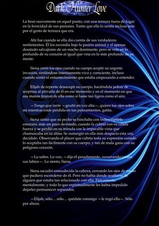La besó suavemente en aquel punto, con una ternura fuera de lugar
en la ferocidad de sus pasiones. Tanto que ella lo sentía incluso más
por el gesto de ternura que era.

     Ahí fue cuando se ella dio cuenta de sus verdaderos
sentimientos. Él los escondía bajo la pasión animal y el apenas
desatado salvajismo de un macho dominante, pero se veía en lo
profundo de su corazón al igual que veía en lo más profundo de su
mente.

    Siena cerró los ojos cuando su cuerpo aceptó su urgente
invasión, sintiéndose intensamente viva y consciente, incluso
cuando sintió el entumecimiento que estaba empezando a entender.

    Elijah de repente desocupó su cuerpo, haciéndola jadear de
sorpresa al privarla de él en ese momento y en el momento en que
sus manos tiraron de ella como si fuese tan ligera como el aire.

    —Tengo que verte —gruñó en voz alta—, quiero tus ojos sobre
mí mientras estás perdida en tus pensamientos, gatita.

     Siena sintió que su pecho se hinchaba con indescriptible
emoción, más un poco de miedo, cuando la cubrió con su cálida
fuerza y se perdió en su mirada con la impecable vista que
chamuscaba en su alma. Se sumergió en ella más despacio esta vez,
decidido. Observando el placer que cubría toda su expresión cuando
lo aceptaba tan fácilmente con su cuerpo, y tan de mala gana con su
peligroso corazón.

     —Lo sabes. Lo veo, —dijo él pesadamente, susurrando contra
sus labios—. Lo siento, Siena.

    Siena sacudió enmudecida la cabeza, cerrando los ojos de modo
que pudiera esconderse de él. Pero no había donde ocultarse de
alguien que estaba tan relacionado con ella. Físicamente,
mentalmente, y todo lo que espiritualmente les había impedido
dejarles permanecer separados.

    —Elijah, sólo… sólo… quédate conmigo —le rogó ella—. Sólo
por ahora.
 