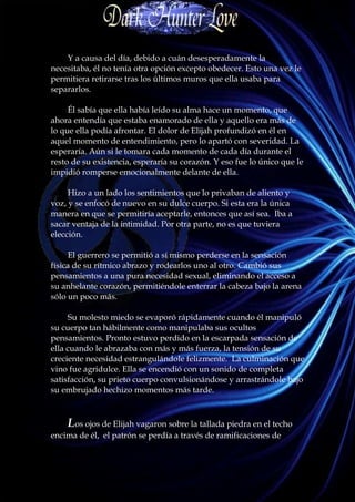 Y a causa del día, debido a cuán desesperadamente la
necesitaba, él no tenía otra opción excepto obedecer. Esto una vez le
permitiera retirarse tras los últimos muros que ella usaba para
separarlos.

     Él sabía que ella había leído su alma hace un momento, que
ahora entendía que estaba enamorado de ella y aquello era más de
lo que ella podía afrontar. El dolor de Elijah profundizó en él en
aquel momento de entendimiento, pero lo apartó con severidad. La
esperaría. Aún si le tomara cada momento de cada día durante el
resto de su existencia, esperaría su corazón. Y eso fue lo único que le
impidió romperse emocionalmente delante de ella.

     Hizo a un lado los sentimientos que lo privaban de aliento y
voz, y se enfocó de nuevo en su dulce cuerpo. Si esta era la única
manera en que se permitiría aceptarle, entonces que así sea. Iba a
sacar ventaja de la intimidad. Por otra parte, no es que tuviera
elección.

     El guerrero se permitió a sí mismo perderse en la sensación
física de su rítmico abrazo y rodearlos uno al otro. Cambió sus
pensamientos a una pura necesidad sexual, eliminando el acceso a
su anhelante corazón, permitiéndole enterrar la cabeza bajo la arena
sólo un poco más.

     Su molesto miedo se evaporó rápidamente cuando él manipuló
su cuerpo tan hábilmente como manipulaba sus ocultos
pensamientos. Pronto estuvo perdido en la escarpada sensación de
ella cuando le abrazaba con más y más fuerza, la tensión de su
creciente necesidad estrangulándole felizmente. La culminación que
vino fue agridulce. Ella se encendió con un sonido de completa
satisfacción, su prieto cuerpo convulsionándose y arrastrándole bajo
su embrujado hechizo momentos más tarde.



    Los ojos de Elijah vagaron sobre la tallada piedra en el techo
encima de él, el patrón se perdía a través de ramificaciones de
 