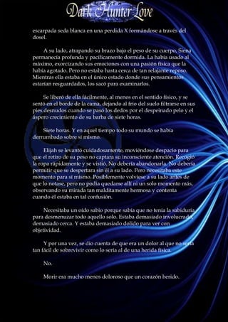 escarpada seda blanca en una perdida X formándose a través del
dosel.

     A su lado, atrapando su brazo bajo el peso de su cuerpo, Siena
permanecía profunda y pacíficamente dormida. La había usado al
máximo, exorcizando sus emociones con una pasión física que la
había agotado. Pero no estaba hasta cerca de tan relajante reposo.
Mientras ella estaba en el único estado donde sus pensamientos
estarían resguardados, los sacó para examinarlos.

     Se liberó de ella fácilmente, al menos en el sentido físico, y se
sentó en el borde de la cama, dejando al frío del suelo filtrarse en sus
pies desnudos cuando se pasó los dedos por el despeinado pelo y el
áspero crecimiento de su barba de siete horas.

    Siete horas. Y en aquel tiempo todo su mundo se había
derrumbado sobre sí mismo.

     Elijah se levantó cuidadosamente, moviéndose despacio para
que el retiro de su peso no captara su inconsciente atención. Recogió
la ropa rápidamente y se vistió. No debería abandonarla. No debería
permitir que se despertara sin él a su lado. Pero necesitaba este
momento para sí mismo. Posiblemente volviese a su lado antes de
que lo notase, pero no podía quedarse allí ni un solo momento más,
observando su mirada tan malditamente hermosa y contenta
cuando él estaba en tal confusión.

     Necesitaba un oído sabio porque sabía que no tenía la sabiduría
para desmenuzar todo aquello solo. Estaba demasiado involucrado,
demasiado cerca. Y estaba demasiado dolido para ver con
objetividad.

     Y por una vez, se dio cuenta de que era un dolor al que no sería
tan fácil de sobrevivir como lo sería al de una herida física.

    No.

    Morir era mucho menos doloroso que un corazón herido.
 