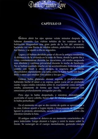 CAPÍTULO 13



    Gideon     abrió los ojos apenas veinte minutos después de
haberse dormido. Los vidrios teñidos de las ventanas de la
habitación bloqueaban una gran parte de la luz del amanecer,
haciendo ver una lluvia de cálidos colores, preferibles a la molesta
luz blanca, y se ajustó a ella en segundos.
     Legna y él habían decidido pasar el día en la antigua residencia.
A diferencia de la vivienda en la corte de Siena, donde la gente iba y
venía constantemente durante las vacaciones, allí estaba asegurada
una absoluta y continua privacidad durante la noche de Samhaim.
No se habían quedado mucho en las acostumbradas festividades del
castillo con Noah y otros amigos, la urgencia de la noche
atrayéndolos rápidamente a la cama, como lo había hecho con Jacob,
Bella y otros que estaban Vinculados y los que no.
    Gideon había planeado dormir seguida y profundamente,
habiendo hecho el amor a su esposa, quien yacía en un profundo
sueño. Legna estaba extendida sobre él, exactamente como siempre
estaba, justamente de forma que hacía latir al corazón con
emociones profundamente arraigadas por ella.
     Pero algo lo había despertado, y mientras distraídamente
acariciaba el suave cabello, buscó algo de claridad acerca de lo que
lo había perturbado.
     En el momento en que se dio cuenta de quién se aproximaba a
la casa, Gideon apartó a Legna rápida y bruscamente de su cuerpo.
Ignoró la protesta adormilada, sacudiendo el cubrecama sobre ella
mientras tomaba la bata.
    El antiguo médico se detuvo en un momento característico de
poca indecisión. Luego alcanzó a Legna y cerró la mano sobre la
frente. Se sumergió en el cuerpo mentalmente, gastando energía
 