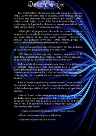 Las probabilidades disminuían con cada nueva presencia que
sentía. Gideon era fuerte, pero no en contra de las posibilidades que
se hacían más pequeñas con cada minuto que pasaba. Debería
haberlo sabido mejor. Nunca debió haber llevado a Legna a un
territorio que Ruth podía descubrir con un poco de creatividad. Pero
había tiempo para las recriminaciones después.
    —Ruth ¿hay algún propósito, detrás de las visitas, además de
un paseo por la vereda de la memoria acerca de un rápido revolcón
tras algún arbusto al azar hace mucho tiempo? —Estrechó los
glaciales ojos plateados sobre ella—. Debe haberla, porque no
podrías ser tan estúpida como para tratar de atacarme.
     —Eso es exactamente lo que pretendo hacer. Soy más poderosa
de lo que podrías imaginar Gideon. Y no estoy sola.
    —Perdóname por decirlo pero no es como si no pudiera oler tu
peste desde un kilómetro. Estás corrupta, Ruth. Debes ser consciente
de que la fetidez de los demás ya no te afecta debido a eso.
     Gideon estaba alcanzando mentalmente el cuerpo de la Demon,
la fisiología, preparándose para manipularla hacia la muerte en
cuánto pudiera. Pero la química era problemática, confusa. Se estaba
transformando a niveles en los cuales ni siquiera era consciente. La
hacía ilegible, un rompecabezas que tomaría mucho tiempo para
descifrar.
    Ruth le dispensó aquella débil sonrisa otra vez, la que alcanzaba
demasiado la locura en sus ojos. Era una poderosa Demon Mental y
no había duda que estaba al tanto de sus intentos y de que estaba
atascado.
    —Sabes Gideon —dijo suavemente, acercándose tanto que tuvo
que luchar con la urgencia de alejarse del corrupto olor—. Pude ser
un rápido encuentro para ti, pero sé que ella no lo es. Tu bebé no
nato y ella. Y la encontraré, incluso si tengo que quemar la casa
desde la base para hacerlo.
    —Tendrás que pasar por encima de mi primero, traidora.
    —Ese es exactamente mi plan —reflexionó.
    —Entonces mejor llama a tus esbirros.
 
