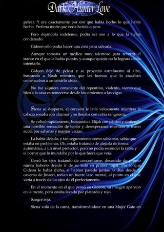 pelear. Y era exactamente por eso que había hecho lo que había
hecho. Prefería morir que verla herida o peor.
    Pero dejándola indefensa, podía ser eso a lo que la había
condenado.
    Gideon sólo podía hacer una cosa para salvarla.
    Aunque tomaría un médico muy talentoso para revertir el
trance en el que la había puesto, y aunque quizás no lo lograra debía
intentarlo.
    Gideon dejó de pelear y se proyectó astralmente al alba,
buscando a Noah mientras que las fuerzas que lo atacaban
comenzaban a arrastrarlo abajo.
    No fue siquiera consciente del repentino, violento, viento que
hizo a la casa estremecerse desde los cimientos a las vigas.



    Siena se despertó, el corazón le latía velozmente mientras la
cabeza sonaba con alarmas y se llenaba con rabia sangrienta.
    Se volteó rápidamente, buscando a Elijah con pánico y sintiendo
una horrible sensación de temor y desesperanza mientras la mano
subía por sabanas y mantas vacías.
     La había dejado, y tan seguramente como sabía eso, sabía que
estaba en problemas. Oh, estaba tratando de alejarla de forma
automática, a un nivel protector, pero no podía esconder la rabia y
el horror que lo inundaba por lo que fuera que veía.
    Cerró los ojos tratando de concentrarse, deseando de pronto
nunca haberlo dejado ir de su lado en primer lugar. Por lo que
Gideon le había dicho, si habían pasado juntos lo días desde la
caverna de Jinaeri, tenían un fuerte lazo mental, al punto en el que
vería a través de los ojos de él perfectamente.
     En el momento en el que pensó en Gideon, su imagen apareció
en la mente, pero estaba lavada por plateado y rojo.
    Sangre roja.
    Siena voló de la cama, transformándose en una Mujer Gato en
 