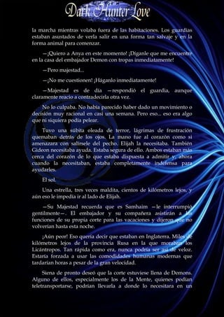 la marcha mientras volaba fuera de las habitaciones. Los guardias
estaban asustados de verla salir en una forma tan salvaje y en la
forma animal para comenzar.
     —¡Quiero a Anya en este momento! ¡Díganle que me encuentre
en la casa del embajador Demon con tropas inmediatamente!
    —Pero majestad...
    —¡No me cuestionen! ¡Háganlo inmediatamente!
     —Majestad es de día —respondió el guardia, aunque
claramente reacio a contradecirla otra vez.
    No lo culpaba. No había parecido haber dado un movimiento o
decisión muy racional en casi una semana. Pero eso... eso era algo
que ni siquiera podía pelear.
    Tuvo una súbita oleada de terror, lágrimas de frustración
quemaban detrás de los ojos. La mano fue al corazón como si
amenazara con salírsele del pecho. Elijah la necesitaba. También
Gideon necesitaba ayuda. Estaba segura de ello. Ambos estaban más
cerca del corazón de lo que estaba dispuesta a admitir y, ahora
cuando la necesitaban, estaba completamente indefensa para
ayudarles.
    El sol.
    Una estrella, tres veces maldita, cientos de kilómetros lejos, y
aún eso le impedía ir al lado de Elijah.
    —Su Majestad recuerda que es Samhaim —le interrumpió
gentilmente—. El embajador y su compañera asistirán a las
funciones de su propia corte para las vacaciones y dijeron que no
volverían hasta esta noche.
    ¡Aún peor! Eso quería decir que estaban en Inglaterra. Miles de
kilómetros lejos de la provincia Rusa en la que moraban los
Licántropos. Tan rápida como era, nunca podría ser así de veloz.
Estaría forzada a usar las comodidades humanas modernas que
tardarían horas a pesar de la gran velocidad.
     Siena de pronto deseó que la corte estuviese llena de Demons.
Alguno de ellos, especialmente los de la Mente, quienes podían
teletransportarse, podrían llevarla a donde lo necesitara en un
 
