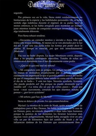 segundo.
     Por primera vez en la vida, Siena sintió verdaderamente las
limitaciones de la especie y las habilidades personales. Oh, se había
sentido algo indefensa durante el régimen de su padre, pero al
menos entonces, se las había arreglado para mantener un reinado
justo mientras trataba de conquistar enemigos invencibles. Eso era
algo totalmente diferente.
    Pero Siena rehusó rendirse.
    —Encuentra un corredor mestizo y envíalo a Anya. Dile que
reúna sólo tropas mestizas. Al menos no se ven afectados por la luz
del sol. Y por una vez daría todas las formas por poder decir lo
mismo. El tiempo es esencial, ¡así que irás inmediatamente!
¡Muévete!
     Esa vez no hubo disputa. La mujer Minotauro corrió, dejando
atrás a su perpleja contraparte masculina. Trataba de echar un
vistazo en el dormitorio tras él tan discretamente como podía.
    —¿Qué es lo que está mal mi señora?
     —Mi compañero está en peligro. Un peligro terrible —explicó,
las manos se deslizaban ansiosamente por el peludo estómago,
claramente sin importarle lo que el guardia pensara acerca del hecho
de que el compañero debería haber estado en cama con ella durante
el día de su boda—. Y está tan lejos. Necesito ayudarlo, Synnoro.
¡No puedo perderlo así! ¡No porque no pueda alcanzarlo por el
maldito sol! —La reina dio un par de cortos pasos—. Diosa por
favor —rezó suavemente, cerrando los ojos mientras trataba de
pensar—, ¡por favor ayúdame!
    —Mi señora ¿qué hay de Myriad?
    Siena se detuvo de pronto, los ojos ensanchándose.
     Myriad. La mestiza de la corte de Noah, quién actuaba el rol de
embajadora para el Rey Demon. No había tecnologías en la casa de
un Demon, pero, no estando dispuesta a dejar tales lujos humanos
porque la química de los demonios los hicieran funcionar mal,
algunas veces peligrosamente, Myriad había escogido vivir en una
villa un par de kilómetros lejos del castillo de Noah y de las
influencias dañinas de los Demons que constantemente iban y
 