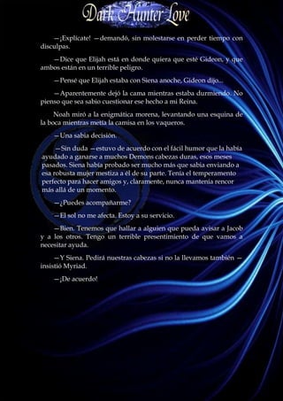 —¡Explícate! —demandó, sin molestarse en perder tiempo con
disculpas.
   —Dice que Elijah está en donde quiera que esté Gideon, y que
ambos están en un terrible peligro.
    —Pensé que Elijah estaba con Siena anoche, Gideon dijo...
    —Aparentemente dejó la cama mientras estaba durmiendo. No
pienso que sea sabio cuestionar ese hecho a mi Reina.
     Noah miró a la enigmática morena, levantando una esquina de
la boca mientras metía la camisa en los vaqueros.
    —Una sabia decisión.
     —Sin duda —estuvo de acuerdo con el fácil humor que la había
ayudado a ganarse a muchos Demons cabezas duras, esos meses
pasados. Siena había probado ser mucho más que sabia enviando a
esa robusta mujer mestiza a él de su parte. Tenía el temperamento
perfecto para hacer amigos y, claramente, nunca mantenía rencor
más allá de un momento.
    —¿Puedes acompañarme?
    —El sol no me afecta. Estoy a su servicio.
    —Bien. Tenemos que hallar a alguien que pueda avisar a Jacob
y a los otros. Tengo un terrible presentimiento de que vamos a
necesitar ayuda.
     —Y Siena. Pedirá nuestras cabezas si no la llevamos también —
insistió Myriad.
    —¡De acuerdo!
 