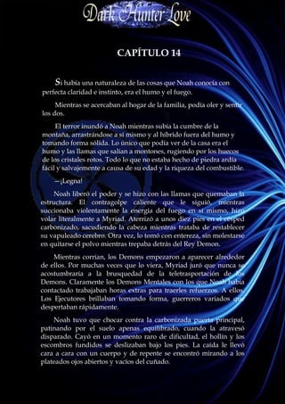 CAPÍTULO 14


    Si había una naturaleza de las cosas que Noah conocía con
perfecta claridad e instinto, era el humo y el fuego.
     Mientras se acercaban al hogar de la familia, podía oler y sentir
los dos.
     El terror inundó a Noah mientras subía la cumbre de la
montaña, arrastrándose a sí mismo y al híbrido fuera del humo y
tomando forma sólida. Lo único que podía ver de la casa era el
humo y las llamas que salían a montones, rugiendo por los huecos
de los cristales rotos. Todo lo que no estaba hecho de piedra ardía
fácil y salvajemente a causa de su edad y la riqueza del combustible.
    —¡Legna!
    Noah liberó el poder y se hizo con las llamas que quemaban la
estructura. El contragolpe caliente que le siguió, mientras
succionaba violentamente la energía del fuego en sí mismo, hizo
volar literalmente a Myriad. Aterrizó a unos diez pies en el césped
carbonizado, sacudiendo la cabeza mientras trataba de restablecer
su vapuleado cerebro. Otra vez, lo tomó con entereza, sin molestarse
en quitarse el polvo mientras trepaba detrás del Rey Demon.
    Mientras corrían, los Demons empezaron a aparecer alrededor
de ellos. Por muchas veces que lo viera, Myriad juró que nunca se
acostumbraría a la brusquedad de la teletrasportación de los
Demons. Claramente los Demons Mentales con los que Noah había
contactado trabajaban horas extras para traerles refuerzos. A ellos.
Los Ejecutores brillaban tomando forma, guerreros variados que
despertaban rápidamente.
    Noah tuvo que chocar contra la carbonizada puerta principal,
patinando por el suelo apenas equilibrado, cuando la atravesó
disparado. Cayó en un momento raro de dificultad, el hollín y los
escombros fundidos se deslizaban bajo los pies. La caída le llevó
cara a cara con un cuerpo y de repente se encontró mirando a los
plateados ojos abiertos y vacíos del cuñado.
 