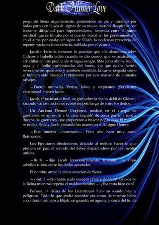preguntó Siena urgentemente, poniéndose de pie y mirando por
todas partes en busca de signos de su nuevo marido. Respiraba con
bastante dificultad para hiperventilarse, tosiendo entre el humo
residual que se filtraba por el cuarto. Buscó en los pensamientos y
en el alma por cualquier signo de Elijah, la poderosa presencia de
repente vacía en la conciencia, nublada por el pánico.
    Jacob e Isabella tomaron la posición que ella abandonó sobre
Gideon e Isabella jadeó cuando se dio cuenta que se acababa de
arrodillar en una piscina de Antigua sangre. Más cerca ahora, bajo la
ropa y el hollín carbonizados del humo, vio que estaba herido
severamente, quemado y también mordido, la carne rasgada como
si hubiera sido atacado brutalmente por una manada de animales
salvajes.
    —Fueron animales. Perros, lobos, y serpientes. ¡Serpientes
venenosas! —siseó Jacob.
    Jacob, el rastreador final, se giró sobre la mano débil de Gideon,
sacando varios mechones rubios de pelo largo de entre los dedos.
    Un Anciano Demon Corpóreo, médico en el cuerpo de
guerreros, se apresuró a la casa, seguido de cerca por una media
docena de guerreros, que empezaron a buscar por la casa. El médico
se unió a Bella y Jacob, posando las manos en el Antiguo Demon.
    —Está muerto —murmuró—. Pero sólo hace muy poco.
Retroceded.
    Los Ejecutores obedecieron, dejando al médico hacer lo que
pudiera en paz, el sentido del deber disparándose por las mentes
unidas.
    —Ruth —dijo Jacob innecesariamente, frotando los finos
cabellos rubios entre los dedos apretados.
    El nombre atrajo la plena atención de Siena.
    —¿Ruth? —No había nada excepto rabia y dolor en los ojos de
la Reina mientras repetía el maldito nombre—. ¿Esa puta hizo esto?
    Furiosa, la Reina de los Licántropos hizo un sonido bajo y
peligroso. Todo lo que podía recordar era como de repente había
encontrado primero a Elijah, sangrando, en agonía, y cerca del fin de
 