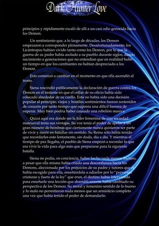 principios y rápidamente escaló de allí a un casi odio genocida hacia
los Demon.
     Un sentimiento que, a lo largo de décadas, los Demon
empezaron a corresponder plenamente. Desafortunadamente, los
Licántropos habían vivido tanto como los Demon, por lo que la
guerra de su padre había asolado a su pueblo durante siglos, dando
nacimiento a generaciones que no entendían que en realidad hubo
un tiempo en que los cambiantes no habían despreciado a los
Demon.
    Esto comenzó a cambiar en el momento en que ella ascendió al
trono.
    Siena rescindió públicamente la declaración de guerra contra los
Demon en el instante en que el collar de su oficio había sido
colocado alrededor de su cuello. Esto no había sido una decisión
popular al principio, viejos y hostiles sentimientos fueron sostenidos
de corazón por tanto tiempo que suponía una difícil barrera de
superar. Muy bien podría haber causado una rebelión masiva.
     Quizá aquí era donde ser la líder femenina de una sociedad
matriarcal tenía sus ventajas. Su voz tenía el poder de apelar a un
gran número de hembras que ciertamente nunca quisieron ser parte
de vivir y morir en batallas sin sentido. Su Reina sólo había tenido
que recordarles esto lentamente, sin duda, día a día. Y mientras el
tiempo de paz llegaba, el pueblo de Siena empezó a recordar lo que
era vivir la vida para algo más que prepararse para la siguiente
batalla.
     Siena no podía, en conciencia, haber hecho nada menos. Incluso,
a pesar que ella misma había criado una desconfianza hacia los
Demons, aleccionada por los prejuicios de su padre y tutores que él
había escogido para ella, enseñándola a odiarlos por lo “perversas
criaturas y fuera de la ley” que eran, el destino había intervenido
para enseñarle una lección que dramáticamente había cambiado su
perspectiva de los Demon. Su moral y femenino sentido de lo bueno
y lo malo no permitieron nada menos que un armisticio completo
una vez que había tenido el poder de demandarlo.
 