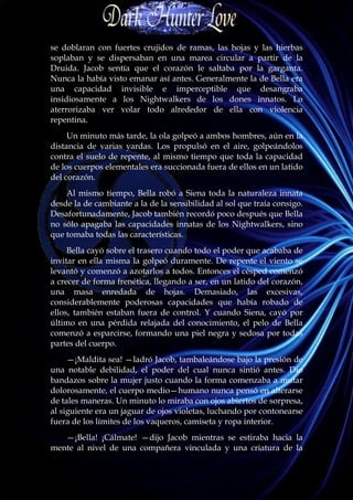 se doblaran con fuertes crujidos de ramas, las hojas y las hierbas
soplaban y se dispersaban en una marea circular a partir de la
Druida. Jacob sentía que el corazón le saltaba por la garganta.
Nunca la había visto emanar así antes. Generalmente la de Bella era
una capacidad invisible e imperceptible que desangraba
insidiosamente a los Nightwalkers de los dones innatos. Lo
aterrorizaba ver volar todo alrededor de ella con violencia
repentina.
     Un minuto más tarde, la ola golpeó a ambos hombres, aún en la
distancia de varias yardas. Los propulsó en el aire, golpeándolos
contra el suelo de repente, al mismo tiempo que toda la capacidad
de los cuerpos elementales era succionada fuera de ellos en un latido
del corazón.
    Al mismo tiempo, Bella robó a Siena toda la naturaleza innata
desde la de cambiante a la de la sensibilidad al sol que traía consigo.
Desafortunadamente, Jacob también recordó poco después que Bella
no sólo apagaba las capacidades innatas de los Nightwalkers, sino
que tomaba todas las características.
     Bella cayó sobre el trasero cuando todo el poder que acababa de
invitar en ella misma la golpeó duramente. De repente el viento se
levantó y comenzó a azotarlos a todos. Entonces el césped comenzó
a crecer de forma frenética, llegando a ser, en un latido del corazón,
una masa enredada de hojas. Demasiado, las excesivas,
considerablemente poderosas capacidades que había robado de
ellos, también estaban fuera de control. Y cuando Siena, cayó por
último en una pérdida relajada del conocimiento, el pelo de Bella
comenzó a esparcirse, formando una piel negra y sedosa por todas
partes del cuerpo.
     —¡Maldita sea! —ladró Jacob, tambaleándose bajo la presión de
una notable debilidad, el poder del cual nunca sintió antes. Dio
bandazos sobre la mujer justo cuando la forma comenzaba a mutar
dolorosamente, el cuerpo medio—humano nunca pensó en alterarse
de tales maneras. Un minuto lo miraba con ojos abiertos de sorpresa,
al siguiente era un jaguar de ojos violetas, luchando por contonearse
fuera de los límites de los vaqueros, camiseta y ropa interior.
   —¡Bella! ¡Cálmate! —dijo Jacob mientras se estiraba hacia la
mente al nivel de una compañera vinculada y una criatura de la
 