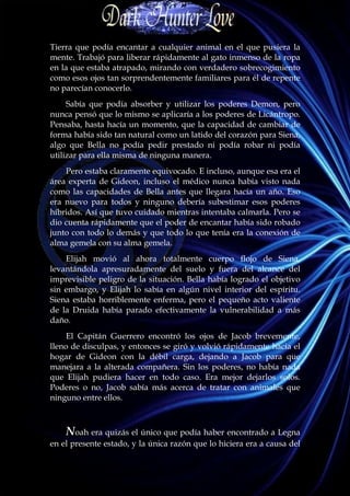 Tierra que podía encantar a cualquier animal en el que pusiera la
mente. Trabajó para liberar rápidamente al gato inmenso de la ropa
en la que estaba atrapado, mirando con verdadero sobrecogimiento
como esos ojos tan sorprendentemente familiares para él de repente
no parecían conocerlo.
     Sabía que podía absorber y utilizar los poderes Demon, pero
nunca pensó que lo mismo se aplicaría a los poderes de Licántropo.
Pensaba, hasta hacía un momento, que la capacidad de cambiar de
forma había sido tan natural como un latido del corazón para Siena,
algo que Bella no podía pedir prestado ni podía robar ni podía
utilizar para ella misma de ninguna manera.
    Pero estaba claramente equivocado. E incluso, aunque esa era el
área experta de Gideon, incluso el médico nunca había visto nada
como las capacidades de Bella antes que llegara hacía un año. Eso
era nuevo para todos y ninguno debería subestimar esos poderes
híbridos. Así que tuvo cuidado mientras intentaba calmarla. Pero se
dio cuenta rápidamente que el poder de encantar había sido robado
junto con todo lo demás y que todo lo que tenía era la conexión de
alma gemela con su alma gemela.
    Elijah movió al ahora totalmente cuerpo flojo de Siena,
levantándola apresuradamente del suelo y fuera del alcance del
imprevisible peligro de la situación. Bella había logrado el objetivo
sin embargo, y Elijah lo sabía en algún nivel interior del espíritu.
Siena estaba horriblemente enferma, pero el pequeño acto valiente
de la Druida había parado efectivamente la vulnerabilidad a más
daño.
     El Capitán Guerrero encontró los ojos de Jacob brevemente,
lleno de disculpas, y entonces se giró y volvió rápidamente hacia el
hogar de Gideon con la débil carga, dejando a Jacob para que
manejara a la alterada compañera. Sin los poderes, no había nada
que Elijah pudiera hacer en todo caso. Era mejor dejarlos solos.
Poderes o no, Jacob sabía más acerca de tratar con animales que
ninguno entre ellos.



    Noah era quizás el único que podía haber encontrado a Legna
en el presente estado, y la única razón que lo hiciera era a causa del
 