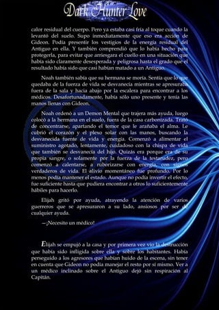 calor residual del cuerpo. Pero ya estaba casi fría al toque cuando la
levantó del suelo. Supo inmediatamente que eso era acción de
Gideon. Podía presentir los vestigios de la energía residual del
Antiguo en ella. Y también comprendió que lo había hecho para
protegerla, para evitar que arriesgara el cuello en una situación que
había sido claramente desesperada y peligrosa hasta el grado que el
resultado había sido que casi habían matado a un Antiguo.
    Noah también sabía que su hermana se moría. Sentía que lo que
quedaba de la fuerza de vida se desvanecía mientras se apresuraba
fuera de la sala y hacia abajo por la escalera para encontrar a los
médicos. Desafortunadamente, había sólo uno presente y tenía las
manos llenas con Gideon.
     Noah ordenó a un Demon Mental que trajera más ayuda, luego
colocó a la hermana en el suelo, fuera de la casa carbonizada. Trató
de concentrarse, apartando el temor que le arañaba el alma. Le
cubrió el corazón y el plexo solar con las manos, buscando la
desvanecida fuente de vida y energía. Comenzó a alimentar el
suministro agotado, lentamente, cuidadoso con la chispa de vida
que también se desvanecía del hijo. Quizás era porque era de su
propia sangre, o solamente por la fuerza de la testarudez, pero
comenzó a calentarse, a ruborizarse con energía, con signos
verdaderos de vida. El alivio momentáneo fue profundo. Por lo
menos podía mantener el estado. Aunque no podía invertir el efecto,
fue suficiente hasta que pudiera encontrar a otros lo suficientemente
hábiles para hacerlo.
    Elijah gritó por ayuda, atrayendo la atención de varios
guerreros que se apresuraron a su lado, ansiosos por ser de
cualquier ayuda.
    —¡Necesito un médico!



    Elijah se empujó a la casa y por primera vez vio la destrucción
que había sido infligida sobre ella y sobre los habitantes. Había
perseguido a los agresores que habían huido de la escena, sin tener
en cuenta que Gideon no podía manejar el resto por sí mismo. Ver a
un médico inclinado sobre el Antiguo dejó sin respiración al
Capitán.
 