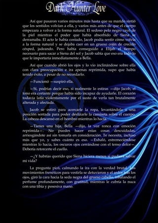Así que pasaron varios minutos más hasta que su marido sintió
que los sentidos volvían a ella, y varios más antes de que el cuerpo
empezara a volver a la forma natural. El sedoso pelo negro cayó de
la piel mientras el poder que había absorbido de Siena se
derramaba. El acto le había costado, Jacob podía sentir cómo volvía
a la forma natural y se dejaba caer en un grueso cojín de crecido
césped, jadeando. Pero había conseguido a Elijah el tiempo
necesario para sacar a Siena del sol y Jacob sabía que eso era todo lo
que le importaría inmediatamente a Bella.
    Así que cuando abrió los ojos y lo vio inclinándose sobre ella
con clara preocupación e ira apenas reprimida, supo que había
tenido éxito, a pesar de no recordarlo.
    —Funcionó —suspiró ella.
     —Sí, podrías decir eso, si realmente lo estiras —dijo Jacob, el
tono era cortante porque había sido incapaz de ayudarle. El corazón
todavía latía violentamente por el susto de verla tan brutalmente
alterada y afectada.
    Jacob se estiró para acercarle la ropa, levantándola a una
posición sentada para poder deslizarle la camiseta sobre el cuerpo.
La cabeza descansó en el hombro mientras lo hacía.
     —Tienes una hija, Bella —dijo, la voz ronca con emoción
reprimida—. No puedes hacer estas cosas descuidadas,
arriesgándote así sin tomarla en consideración. Te necesita, incluso
más que yo, y sabes cuánto es eso. —Exhaló, estremeciéndose
mientras lo hacía, los oscuros ojos cerrándose con el tenso dolor—.
Debería retorcerte el cuello.
    —¿Y habrías querido que Siena hiciera menos si pudiera salvar
mi vida?
     La pregunta picó, calmando la ira con la verdad brutal. Los
movimientos frenéticos para vestirla se detuvieron y el ardor tras los
ojos, giró la cara hacia la seda negra del grueso cabello, inhalando el
perfume profundamente, con gratitud, mientras le cubría la nuca
con una tibia y posesiva mano.
 
