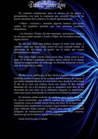 No contestó verbalmente, pero el idioma de los gestos y
pensamientos era toda la respuesta que necesitó. Envolvió los
brazos alrededor de la cintura y lo abrazó apretadamente.
     —Ahora —susurró—, tenemos algunos rastreos que hacer,
cariño. No podemos permitir que esas personas continúen
hiriéndonos.
     —Lo haremos. Pronto. En este momento, necesitamos volver a
la casa para poder ayudar a Noah y Elijah, así tú podrás recuperar
alguna fuerza.
    No discutió. Sabía que podían recoger el rastro más tarde, y
también sabía que tenía razón acerca de cuan cansada estaba. La
desventaja de tal ráfaga de poder era el bajón que seguía
inmediatamente después.
    Pero como había notado hacía pocos días, sentía como si una
parte de la Reina Licántropo estuviera ahora sellada en la mente.
Apartó la comprensión, sin embargo, no deseaba trastornar a Jacob
más de lo que ella ya estaba.



    Arriba, en el castillo que el Rey Demon llamaba casa, Noah se
inclinaba contra el marco de la ventana del dormitorio de Legna, el
que había ocupado durante los trescientos años desde la niñez hasta
el día en se casó con Gideon hacía seis meses. El Rey miraba
fijamente sin ver a los jardines que se alargaban justo bajo él, los
recuerdos de esos años, de la influencia elegante, le atravesaban
como una resaca, arrastrando el corazón con la dolorosa repetición.
    Su hermana estaba rodeada de médicos, pero podía decir, por
las voces susurrantes, que todavía estaban tan confusos sobre la
condición, como lo habían estado hacía una hora. Si no fuera por la
habilidad para mantenerla en éxtasis, Legna hubiese estado muerta.
¿Qué infiernos había poseído a Gideon para escoger tal método
peligroso de enmascararla? ¡Había seguramente otras maneras,
maneras que no la habrían dejado en tal peligro!
    Noah cerró los ojos y exhaló.
 