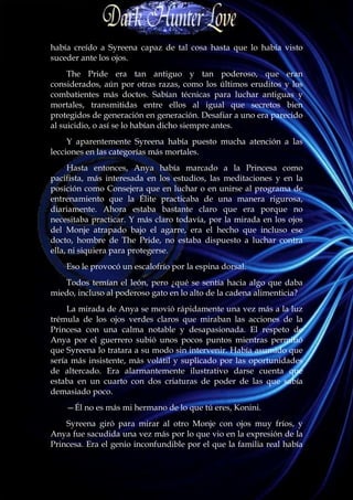 había creído a Syreena capaz de tal cosa hasta que lo había visto
suceder ante los ojos.
     The Pride era tan antiguo y tan poderoso, que eran
considerados, aún por otras razas, como los últimos eruditos y los
combatientes más doctos. Sabían técnicas para luchar antiguas y
mortales, transmitidas entre ellos al igual que secretos bien
protegidos de generación en generación. Desafiar a uno era parecido
al suicidio, o así se lo habían dicho siempre antes.
     Y aparentemente Syreena había puesto mucha atención a las
lecciones en las categorías más mortales.
     Hasta entonces, Anya había marcado a la Princesa como
pacifista, más interesada en los estudios, las meditaciones y en la
posición como Consejera que en luchar o en unirse al programa de
entrenamiento que la Élite practicaba de una manera rigurosa,
diariamente. Ahora estaba bastante claro que era porque no
necesitaba practicar. Y más claro todavía, por la mirada en los ojos
del Monje atrapado bajo el agarre, era el hecho que incluso ese
docto, hombre de The Pride, no estaba dispuesto a luchar contra
ella, ni siquiera para protegerse.
    Eso le provocó un escalofrío por la espina dorsal.
   Todos temían el león, pero ¿qué se sentía hacia algo que daba
miedo, incluso al poderoso gato en lo alto de la cadena alimenticia?
     La mirada de Anya se movió rápidamente una vez más a la luz
trémula de los ojos verdes claros que miraban las acciones de la
Princesa con una calma notable y desapasionada. El respeto de
Anya por el guerrero subió unos pocos puntos mientras permitió
que Syreena lo tratara a su modo sin intervenir. Había asumido que
sería más insistente, más volátil y suplicado por las oportunidades
de altercado. Era alarmantemente ilustrativo darse cuenta que
estaba en un cuarto con dos criaturas de poder de las que sabía
demasiado poco.
    —Él no es más mi hermano de lo que tú eres, Konini.
    Syreena giró para mirar al otro Monje con ojos muy fríos, y
Anya fue sacudida una vez más por lo que vio en la expresión de la
Princesa. Era el genio inconfundible por el que la familia real había
 