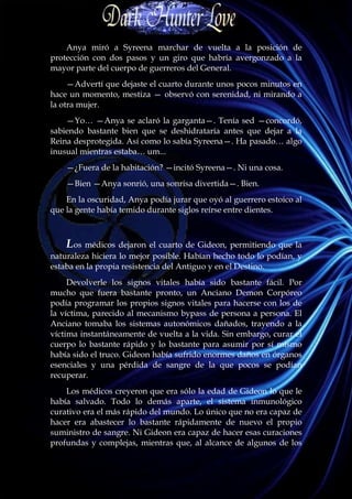 Anya miró a Syreena marchar de vuelta a la posición de
protección con dos pasos y un giro que habría avergonzado a la
mayor parte del cuerpo de guerreros del General.
     —Advertí que dejaste el cuarto durante unos pocos minutos en
hace un momento, mestiza — observó con serenidad, ni mirando a
la otra mujer.
    —Yo… —Anya se aclaró la garganta—. Tenía sed —concordó,
sabiendo bastante bien que se deshidrataría antes que dejar a la
Reina desprotegida. Así como lo sabía Syreena—. Ha pasado… algo
inusual mientras estaba… um...
    —¿Fuera de la habitación? —incitó Syreena—. Ni una cosa.
    —Bien —Anya sonrió, una sonrisa divertida—. Bien.
    En la oscuridad, Anya podía jurar que oyó al guerrero estoico al
que la gente había temido durante siglos reírse entre dientes.



    Los médicos dejaron el cuarto de Gideon, permitiendo que la
naturaleza hiciera lo mejor posible. Habían hecho todo lo podían, y
estaba en la propia resistencia del Antiguo y en el Destino.
     Devolverle los signos vitales había sido bastante fácil. Por
mucho que fuera bastante pronto, un Anciano Demon Corpóreo
podía programar los propios signos vitales para hacerse con los de
la víctima, parecido al mecanismo bypass de persona a persona. El
Anciano tomaba los sistemas autonómicos dañados, trayendo a la
víctima instantáneamente de vuelta a la vida. Sin embargo, curar el
cuerpo lo bastante rápido y lo bastante para asumir por sí mismo
había sido el truco. Gideon había sufrido enormes daños en órganos
esenciales y una pérdida de sangre de la que pocos se podían
recuperar.
    Los médicos creyeron que era sólo la edad de Gideon lo que le
había salvado. Todo lo demás aparte, el sistema inmunológico
curativo era el más rápido del mundo. Lo único que no era capaz de
hacer era abastecer lo bastante rápidamente de nuevo el propio
suministro de sangre. Ni Gideon era capaz de hacer esas curaciones
profundas y complejas, mientras que, al alcance de algunos de los
 