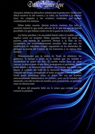 Ancianos, faltaba la delicadeza artística por la perfección. Había sido
difícil resolver lo del veneno y la rabia, las bacterias y la médula
ósea, los coágulos y las cicatrices residuales que habían
contaminado los sistemas.
    Debía haber muerto. Quizás todavía muriera. Era sólo la
curación natural lo que podía salvarle de lo que sea que no habían
percibido o lo que habían creído era de la gama de habilidad.
    Las horas pasaban y la oscuridad barrió sobre el castillo, que se
duplicó como un hospital. Había guardias fuera de todas las
puertas, una mezcla de guerreros Demon y la Élite de los
Licántropos, era sorprendentemente inaudito. Más que eso, los
Licántropos no toleraban ningún argumento en las demandas de
proteger la puerta del Capitán de los Guerreros y su esposa ellos
mismos.
    Desconcertados por la orden de Noah de obedecer, los
guerreros lo hacían a pesar de la lealtad que los tentaba a
desobedecer la orden del Rey. El castillo estaba lleno de otras
fuerzas, la mayor parte al aire libre, protegiendo el perímetro. Noah
había dejado a su hermana para hablar con Corrine, que había sido
puesta al cuidado del bebé de su hermana. Sentándose junto al
consuelo del fuego, sosteniendo el bulto acogedor sobre el corazón,
Noah pudo permitirse soltar el dolor. No era un hombre
emocionalmente demostrativo en público, pero en la soledad del
momento, con sólo la niña sin nombre para presenciarlo, se permitió
estar en silencio total.
    El peso del pequeño bebé era lo único que evitaba que su
corazón se partiera.
 