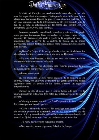 La vista del Vampiro era excelente en la oscuridad, incluso sin
usar las capacidades infrarrojas. Distinguió la silueta de una figura
claramente femenina. Estaba de pie, en una situación perfecta cerca
de una ventana, sin duda intencionadamente, permitiendo que la
luz de la luna la difuminara de tal forma que incluso con su
penetrante visión, vería sólo sombras.
    Pero no era sólo la curva lisa de la cadera y la frescura firme de
unas piernas femeninas bien torneadas, en relieve contra la luz
entrante. Un brazo colgaba recto a través de la longitud del cuerpo,
escondido tras la curva de la cadera, la pistola en su mano
parpadeaba con un destello niquelado, como si en cambio sostuviera
una estrella.
     —¿Balas? —Preguntó, la voz profunda y rica, forzándola contra
el evidente humor—. Una rareza en una casa de Demons.
   —No soy una Demon. —Señaló, su tono aún suave, todavía
demasiado misteriosamente sofocado.
    —Cierto. Pero si me disparas, sólo estarás gastando balas.
Seguramente lo comprendes, ¿Verdad?
    —Lo sé. —Aseguró.
    En ese momento, la otra mano apareció de la sombra de su
cuerpo, rápida, con un objeto de madera que giraba como una hélice
ágilmente entre las yemas de los dedos, durante un segundo
impresionante.
    Damián se rió, al notar que el objeto había sido una vez la
cuarta pata de un silla ahora tres-patas que estaba detrás de la figura
oscura.
     —Sabes que eso es un mito, ¿no? —Preguntó, mientras cruzaba
los brazos por encima del pecho.
     —Claro —afirmó de nuevo—. Sin embargo, una estaca a través
del corazón provoca un sangrando traumático que te debilitará de
manera rápida y considerable —Damián vio sus dientes destellar al
sonreír—. Quizá mejor me dices por qué estás aquí, Vampiro.
    —Tu Reina requiere una curación o morirá.
    —No necesito que me digas eso, Bebedor de Sangre.
 