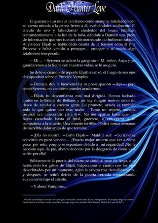 El guerrero aún estaba tan fresco como siempre, taladrando con
su atenta mirada a la pareja frente a él, evaluándoles sutilmente. El
círculo de oro y labradorita5 alrededor del brazo brillaban
contundentemente a la luz de la luna, dándole a Damien una pizca
de información que sus fuentes chismorreando no hubieran sabido.
Al parecer Elijah se había dado cuenta de la tensión entre él y la
Princesa y había venido a proteger… proteger a su novia, algo
totalmente inesperado.
    —Mi… —Syreena se aclaró la garganta— Mi señor, Anya y yo
guardaremos a la Reina con nuestras vidas, se lo aseguro.
    Se detuvo cuando de repente Elijah avanzó, el fuego de sus ojos
chasqueaban sobre el Príncipe Vampiro.
   —Damien, doy la bienvenida a tu preocupación —dijo—, pero
como Syreena, no veo cómo puedes ayudarnos.
     —Elijah, tu desconfianza está mal dirigida. Hemos luchado
juntos en la Batalla de Beltane, y no hay ningún motivo salvo mi
deseo de ayudar a vuestra gente. Lo prometo, ayuda es también
todo lo que quiero dar esta noche —Tomó un respiró, aunque
respirar era innecesario para él—. No me apartes hasta que me
hayas escuchado hasta el final, guerrero, o entregarás a tu
compañera a la muerte. Una muerte terrible. Podría tomar semanas
de increíble dolor antes de que termine.
     —¡Ella no morirá! —Gritó Elijah— ¡Maldita sea! —Su tono se
convirtió en puro veneno—. ¡Estaría mejor muerto que ver a Siena
pasar por esto, porque se espantase debido a mi seguridad! ¡No te
necesito aquí de pie, abofeteándome por la desgracia de cómo va a
sufrir por ello!
    Súbitamente la puerta del cuarto se abrió, al paso de Anya, que
había oído los gritos de Elijah. Inspeccionó el cuarto con los ojos
desorbitados por un momento, agitó la cabeza roja desvalidamente,
y después, se retiró detrás de la puerta cerrada murmurando
suavemente bajo el aliento.
        —Y ahora Vampiros…
__________________
 5 Piedra de feldespato laminar de color gris, traslúcido e iridiscente. En su brillo presenta un amplio rango de colores.
Desde el azul al violeta, verde, amarillo o naranja, según la variedad. Es la llamada Piedra de Luna (N.deT.)
 