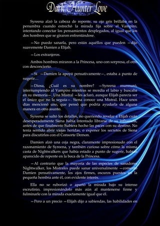 Syreena alzó la cabeza de repente, su ojo gris brillaba en la
penumbra cuando estrechó la mirada fija sobre el Vampiro,
intentando conectar los pensamientos desplegados, al igual que los
dos hombres que se giraron enfrentándose.
    —No puedo sanarla, pero están aquéllos que pueden —dijo
suavemente Damien a Elijah.
    —Los extranjeros.
    Ambos hombres miraron a la Princesa, uno con sorpresa, el otro
con desconcierto.
    —Sí —Damien la apoyó pensativamente—, estaba a punto de
sugerir…
     —Diosa, ¿Cuál es su nombre? —Syreena murmuró,
interrumpiendo al Vampiro mientras se mordía el labio y buscaba
en su memoria—. Una Mistral —les aclaró, aunque Elijah parecía ser
el único que no la seguía—. Siena conoce una Mistral. Hace unos
días mencionó uno, que pensó que podría ayudarla de alguna
manera en otro asunto.
     Syreena se saltó los detalles, no queriendo revelar a Elijah cuán
desesperadamente Siena había intentado librarse de su influencia,
antes de que finalmente hubiera hecho las paces con su destino. No
tenía sentido abrir viejas heridas, o exponer los secretos de Siena
para discutirlos con el Consorte Demon.
     Damien alzó una ceja negra, claramente impresionado con el
razonamiento de Syreena, y también curioso sobre cómo la misma
casta de Nightwalkers que había estado a punto de sugerir, habían
aparecido de repente en la boca de la Princesa.
    —Al contrario que la mayoría de las especies de sanadores
Nightwalker, los Mistrales puede sanar universalmente —comentó
Damien pensativamente, los ojos firmes, oscuros puestos en la
pequeña hembra ante él, con evidente interés.
    Ella no se ruborizó o apartó la mirada bajo su intenso
escrutinio, impresionándolo más aún al mantenerse firme y
fulminarle con la mirada exactamente igual que él.
    —Pero a un precio —Elijah dijo a sabiendas, las habilidades en
 