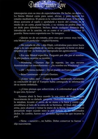 interespecies eran su área de especialización. De hecho, su deber—.
La Sirena Mistral canta para sanar, aliviar, y para facilitar los
estados meditativos. El precio es la vulnerabilidad total. Si la Sirena
desea acercarse al sujeto y apuñalarle a través del corazón en el
medio de un canto, puede hacerlo, y su víctima no podría alzar ni
un dedo para defenderse. Incluso, desde cualquier distancia será
introducido en la canción, no es como si se pueda mantener la
guardia. Siena nunca soportaría eso. Yo tampoco.
     —Quizás no de un extraño, pero creo que conoce muy bien a
esta Mistral en particular —explicó Syreena.
    —Me extraña de ella —dijo Elijah, volviéndose para mirar hacia
abajo a la cara ampollada de su novia, arrugando la frente en dolor
empático por ver su bonita piel estropeada tan agónicamente.
     —Era una Mistral específica. Preguntó por ella por el nombre.
Si sólo pudiera recordar su nombre…
    —Windsong —Damien dijo de repente, los ojos oscuros
iluminándose con entendimiento—. ¿Su nombre era Windsong?
    —¡Sí! —Syreena exclamó— De un pueblo en Francia llamado…
    —Brise Lumineuse —terminó Damien.
    —¿Cómo sabes eso? —Exigió Syreena, mostrando claramente
su conclusión de que el Vampiro había conseguido la información
de su mente embotada.
     —¿Cómo piensas que sobreviviste a la enfermedad que te hizo
lo que eres, Syreena?
      Syreena abrió la boca cuando la voz ronca de Siena rompió
bruscamente de su dañada garganta. Distraída de los hombres que
la miraban, levantó el envés de su mano a la boca y corrió para
arrodillarse al lado de la cama de su hermana. Al final, dejó caer el
arma, para alcanzar y tomar la mano de la Reina. Entonces pareció
pensárselo mejor cuando miró la piel dañada de los deformados
dedos. En cambio, fueron sus aliviadas lágrimas las que tocaron la
piel.
     —Siena —susurró—, no hables. Debes conservar tu fuerza —
dijo suavemente.
 