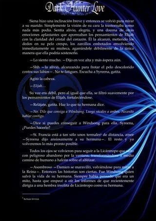 Siena hizo una inclinación breve y entonces se volvió para mirar
a su marido. Simplemente la visión de su cara la trastornaba como
nada más podía. Sentía alivio, alegría, y una docena de otras
emociones aplastantes que aporreaban los pensamientos de Elijah
con la claridad del cristal del corazón. Él la alcanzó, metiendo los
dedos en su pelo crespo, los zarcillos embotados envolviendo
inmediatamente su muñeca, agarrándole débilmente de la única
manera que ella podría sostenerlo.
          —Lo siento mucho. —Dijo en voz alta y más áspera aún.
    —Shh —la alivió, alcanzando para frotar el pelo descolorido
contra sus labios—. No te fatigues. Escucha a Syreena, gatita.
          Agitó la cabeza.
          —Elijah…
     Su voz era débil, pero al igual que ella, se filtró suavemente por
los pensamientos de Elijah, fortaleciéndose.
          —Relájate, gatita. Haz lo que tu hermana dice.
     —No. Dile que consiga a Windsong. Luego sácales a ambos. Necesito
hablar contigo.
    —Dice si puedes conseguir a Windsong para ella. Syreena,
¿Puedes hacerlo?
    —Sí. Francia está a tan sólo unos termales6 de distancia, amor
—Syreena dijo ansiosamente a su hermana—. El resto y yo
volveremos lo más pronto posible.
    Todos los ojos se volvieron para seguir a la Licántropo que saltó
con peligroso abandono por la ventana, transformándose a medio
camino de humano a halcón sobre el alféizar.
     —Asombroso —Damien se maravilló, volviéndose para mirar a
la Reina—. Entonces las historias son ciertas. Fue Windsong quien
salvó la vida de su hermana. Siempre había pensado que era un
mito, hasta que empecé a oír los informes de que recientemente
dirigía a una hembra insólita de Licántropo como su hermana.
_______________
6
    Burbujas térmicas
 