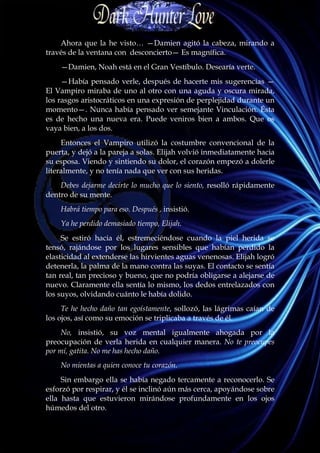 Ahora que la he visto… —Damien agitó la cabeza, mirando a
través de la ventana con desconcierto— Es magnífica.
    —Damien, Noah está en el Gran Vestíbulo. Desearía verte.
     —Había pensado verle, después de hacerte mis sugerencias —
El Vampiro miraba de uno al otro con una aguda y oscura mirada,
los rasgos aristocráticos en una expresión de perplejidad durante un
momento—. Nunca había pensado ver semejante Vinculación. Ésta
es de hecho una nueva era. Puede veniros bien a ambos. Que os
vaya bien, a los dos.
     Entonces el Vampiro utilizó la costumbre convencional de la
puerta, y dejó a la pareja a solas. Elijah volvió inmediatamente hacia
su esposa. Viendo y sintiendo su dolor, el corazón empezó a dolerle
literalmente, y no tenía nada que ver con sus heridas.
    Debes dejarme decirte lo mucho que lo siento, resolló rápidamente
dentro de su mente.
    Habrá tiempo para eso. Después , insistió.
    Ya he perdido demasiado tiempo, Elijah.
     Se estiró hacia él, estremeciéndose cuando la piel herida se
tensó, rajándose por los lugares sensibles que habían perdido la
elasticidad al extenderse las hirvientes aguas venenosas. Elijah logró
detenerla, la palma de la mano contra las suyas. El contacto se sentía
tan real, tan precioso y bueno, que no podría obligarse a alejarse de
nuevo. Claramente ella sentía lo mismo, los dedos entrelazados con
los suyos, olvidando cuánto le había dolido.
     Te he hecho daño tan egoístamente, sollozó, las lágrimas caían de
los ojos, así como su emoción se triplicaba a través de él.
     No, insistió, su voz mental igualmente ahogada por la
preocupación de verla herida en cualquier manera. No te preocupes
por mí, gatita. No me has hecho daño.
    No mientas a quien conoce tu corazón.
     Sin embargo ella se había negado tercamente a reconocerlo. Se
esforzó por respirar, y él se inclinó aún más cerca, apoyándose sobre
ella hasta que estuvieron mirándose profundamente en los ojos
húmedos del otro.
 