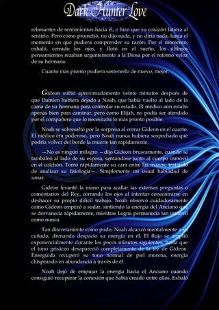 rebosantes de sentimientos hacia él, e hizo que su corazón latiera al
sentirlo. Pero como prometió, no dijo nada, y no diría nada, hasta el
momento en que pudiera comprender su razón. Por el momento,
exhaló, cerrado los ojos, y flotó en el sueño, los últimos
pensamientos rezaban urgentemente a la Diosa por el retorno veloz
de su hermana.
    Cuanto más pronto pudiera sostenerlo de nuevo, mejor.



    Gideon   subió aproximadamente veinte minutos después de
que Damien hubiera dejado a Noah, que había vuelto al lado de la
cama de su hermana para controlar su estado. El médico aún estaba
apenas bien para caminar, pero como Elijah, no podía ser atendido
por el compañero que lo necesitaba lo más pronto posible.
    Noah se sobresaltó por la sorpresa al entrar Gideon en el cuarto.
El médico era poderoso, pero Noah nunca hubiera sospechado que
podría volver del borde la muerte tan rápidamente.
    —No es ningún milagro —dijo Gideon bruscamente, cuando se
tambaleó al lado de su esposa, sentándose junto al cuerpo inmóvil
en el colchón. Tomó rápidamente su cara entre las manos, tratando
de analizar su fisiología—. Simplemente mi usual habilidad de
sanar.
    Gideon levantó la mano para acallar las extensas preguntas o
comentarios del Rey, cerrando los ojos al intentar concentrarse en
deshacer su propio difícil trabajo. Noah observó cuidadosamente
como Gideon empezó a sudar, sintiendo la energía del Anciano que
se desvanecía rápidamente, mientras Legna permanecía tan inmóvil
como nunca.
     Tan discretamente como pudo, Noah alcanzó mentalmente a su
cuñado, drenando despacio su energía en él. El flujo se amplió
exponencialmente durante los pocos minutos siguientes, hasta que
el tono grisáceo desapareció completamente de la tez de Gideon.
Enseguida recuperó su tono normal de piel morena, energía
chispeando en abundancia a través de él.
    Noah dejó de empujar la energía hacia el Anciano cuando
consiguió recuperar la conexión que había creado entre ellos. Exhaló
 
