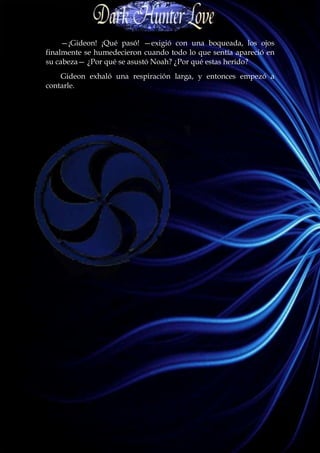 —¡Gideon! ¡Qué pasó! —exigió con una boqueada, los ojos
finalmente se humedecieron cuando todo lo que sentía apareció en
su cabeza— ¿Por qué se asustó Noah? ¿Por qué estas herido?
    Gideon exhaló una respiración larga, y entonces empezó a
contarle.
 