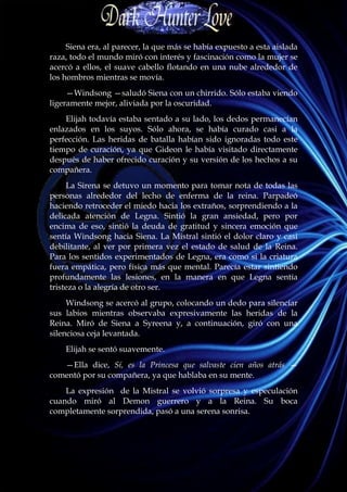 Siena era, al parecer, la que más se había expuesto a esta aislada
raza, todo el mundo miró con interés y fascinación como la mujer se
acercó a ellos, el suave cabello flotando en una nube alrededor de
los hombros mientras se movía.
     —Windsong —saludó Siena con un chirrido. Sólo estaba viendo
ligeramente mejor, aliviada por la oscuridad.
    Elijah todavía estaba sentado a su lado, los dedos permanecían
enlazados en los suyos. Sólo ahora, se había curado casi a la
perfección. Las heridas de batalla habían sido ignoradas todo este
tiempo de curación, ya que Gideon le había visitado directamente
después de haber ofrecido curación y su versión de los hechos a su
compañera.
     La Sirena se detuvo un momento para tomar nota de todas las
personas alrededor del lecho de enferma de la reina. Parpadeó
haciendo retroceder el miedo hacia los extraños, sorprendiendo a la
delicada atención de Legna. Sintió la gran ansiedad, pero por
encima de eso, sintió la deuda de gratitud y sincera emoción que
sentía Windsong hacia Siena. La Mistral sintió el dolor claro y casi
debilitante, al ver por primera vez el estado de salud de la Reina.
Para los sentidos experimentados de Legna, era como si la criatura
fuera empática, pero física más que mental. Parecía estar sintiendo
profundamente las lesiones, en la manera en que Legna sentía
tristeza o la alegría de otro ser.
     Windsong se acercó al grupo, colocando un dedo para silenciar
sus labios mientras observaba expresivamente las heridas de la
Reina. Miró de Siena a Syreena y, a continuación, giró con una
silenciosa ceja levantada.
    Elijah se sentó suavemente.
   —Ella dice, Sí, es la Princesa que salvaste cien años atrás —
comentó por su compañera, ya que hablaba en su mente.
    La expresión de la Mistral se volvió sorpresa y especulación
cuando miró al Demon guerrero y a la Reina. Su boca
completamente sorprendida, pasó a una serena sonrisa.
 