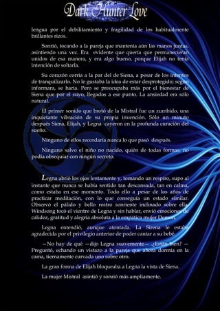 lengua por el debilitamiento y fragilidad de los habitualmente
brillantes rizos.
     Sonrió, tocando a la pareja que mantenía aún las manos juntas,
asintiendo una vez. Era evidente que quería que permanecieran
unidos de esa manera, y era algo bueno, porque Elijah no tenía
intención de soltarla.
     Su corazón corría a la par del de Siena, a pesar de los intentos
de tranquilizarlo. No le gustaba la idea de estar desprotegido; según
informara, se haría. Pero se preocupaba más por el bienestar de
Siena que por el suyo, llegados a ese punto. La ansiedad era sólo
natural.
    El primer sonido que brotó de la Mistral fue un zumbido, una
inquietante vibración de su propia invención. Sólo un minuto
después Siena, Elijah, y Legna cayeron en la profunda curación del
sueño.
    Ninguno de ellos recordaría nunca lo que pasó después.
    Ninguno salvo el niño no nacido, quién de todas formas, no
podía obsequiar con ningún secreto.



    Legna abrió los ojos lentamente y, tomando un respiro, supo al
instante que nunca se había sentido tan descansada, tan en calma,
como estaba en ese momento. Todo ello a pesar de los años de
practicar meditación, con lo que conseguía un estado similar.
Observó el pálido y bello rostro sonriente inclinado sobre ella.
Windsong tocó el vientre de Legna y sin hablar, envió emociones de
calidez, gratitud y alegría absoluta a la empática mujer Demon.
    Legna entendió, aunque atontada. La Sirena le estaba
agradecida por el privilegio anterior de poder cantar a su bebé.
    —No hay de qué —dijo Legna suavemente— .¿Están bien? —
Preguntó, echando un vistazo a la pareja que ahora dormía en la
cama, tiernamente curvada uno sobre otro.
    La gran forma de Elijah bloqueaba a Legna la vista de Siena.
    La mujer Mistral asintió y sonrió más ampliamente.
 