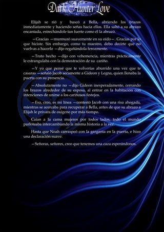 Elijah se rió y       buscó a Bella, abriendo los brazos
inmediatamente y haciendo señas hacia ellos. Ella saltó a su abrazo
encantada, estrechándole tan fuerte como él la abrazó.
     —Gracias —murmuró suavemente en su oído—. Gracias por lo
que hiciste. Sin embargo, como tu maestro, debo decirte que no
vuelvas a hacerlo —dijo regañándola ferozmente.
     —Trato hecho —dijo con vehemencia, mientras prácticamente
le estrangulaba con la demostración de su cariño.
    —Y yo que pensé que te volverías aburrido una vez que te
casaras —señaló Jacob secamente a Gideon y Legna, quien llenaba la
puerta con su presencia.
     —Absolutamente no —dijo Gideon inesperadamente, cerrando
los brazos alrededor de su esposa, al entrar en la habitación con
intenciones de unirse a los cariñosos festejos.
     —Esa, creo, es mi línea —contestó Jacob con una risa ahogada,
mientras se acercaba para recuperar a Bella, antes de que su abrazo a
Elijah le privara de oxígeno por más tiempo.
    Caían a la cama mujeres por todos lados, todo el mundo
parloteaba intercambiando la misma historia a la vez.
    Hasta que Noah carraspeó con la garganta en la puerta, e hizo
una declaración suave:
    —Señoras, señores, creo que tenemos una caza esperándonos.
 