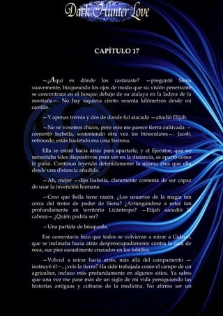 CAPÍTULO 17



     —¿Aquí es dónde los rastreaste? —preguntó Siena
suavemente, bizqueando los ojos de modo que su visión penetrante
se concentrara en el bosque debajo de su atalaya en la ladera de la
montaña—. No hay siquiera ciento sesenta kilómetros desde mi
castillo.
    —Y apenas treinta y dos de donde fui atacado —añadió Elijah.
     —No sé vosotros chicos, pero esto me parece tierra cultivada —
comentó Isabella, sosteniendo otra vez los binoculares—. Jacob,
retrocede, estás haciendo esa cosa borrosa.
     Ella se estiró hacia atrás para apartarle, y el Ejecutor, que no
necesitaba tales dispositivos para ver en la distancia, se apartó como
le pidió. Continuó leyendo detenidamente la misma área que ella
desde una distancia añadida.
    —Ah, mejor —dijo Isabella, claramente contenta de ser capaz
de usar la invención humana.
    —Creo que Bella tiene razón. ¿Los usuarios de la magia tan
cerca del trono de poder de Siena? ¿Arriesgándose a estar tan
profundamente en territorio Licántropo? —Elijah sacudió la
cabeza— ¿Quién podría ser?
    —Una partida de búsqueda.
    Ese comentario hizo que todos se volvieran a mirar a Gideon,
que se inclinaba hacia atrás despreocupadamente contra la cara de
roca, sus pies casualmente cruzados en los tobillos.
     —Volved a mirar hacia atrás, más allá del campamento —
instruyó él—, ¿veis la tierra? Ha sido trabajada como el campo de un
agricultor, incluso más profundamente en algunos sitios. Ya sabes
que una vez me pasé más de un siglo de mi vida persiguiendo las
historias antiguas y culturas de la medicina. No afirmo ser un
 