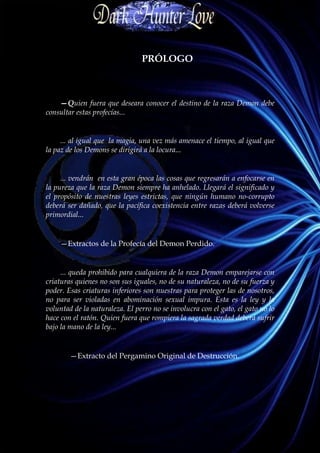 PRÓLOGO



    —Quien fuera que deseara conocer el destino de la raza Demon debe
consultar estas profecías...


     ... al igual que la magia, una vez más amenace el tiempo, al igual que
la paz de los Demons se dirigirá a la locura...


     ... vendrán en esta gran época las cosas que regresarán a enfocarse en
la pureza que la raza Demon siempre ha anhelado. Llegará el significado y
el propósito de nuestras leyes estrictas, que ningún humano no-corrupto
deberá ser dañado, que la pacífica coexistencia entre razas deberá volverse
primordial...


    —Extractos de la Profecía del Demon Perdido.


     ... queda prohibido para cualquiera de la raza Demon emparejarse con
criaturas quienes no son sus iguales, no de su naturaleza, no de su fuerza y
poder. Esas criaturas inferiores son nuestras para proteger las de nosotros,
no para ser violadas en abominación sexual impura. Esta es la ley y la
voluntad de la naturaleza. El perro no se involucra con el gato, el gato no lo
hace con el ratón. Quien fuera que rompiera la sagrada verdad deberá sufrir
bajo la mano de la ley...


        —Extracto del Pergamino Original de Destrucción.
 