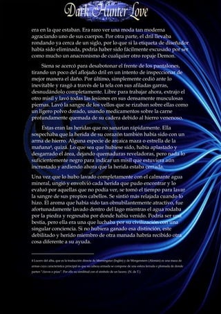 era en la que estaban. Era raro ver una moda tan moderna
agraciando uno de sus cuerpos. Por otra parte, el dril llevaba
rondando ya cerca de un siglo, por lo que si la etiqueta de diseñador
había sido eliminada, podría haber sido fácilmente excusado por ser
como mucho un anacronismo de cualquier otro ropaje Demon.
     Siena se acercó para desabotonar el frente de los pantalones,
tirando un poco del aflojado dril en un intento de inspeccionar de
mejor manera el daño. Por último, simplemente cedió ante lo
inevitable y rasgó a través de la tela con sus afiladas garras,
desnudándolo completamente. Libre para trabajar ahora, extrajo el
otro misil y lavó todas las lesiones en sus densamente musculosas
piernas. Lavó la sangre de los vellos que se rizaban sobre ellas como
un ligero polvo dorado, usando medicamentos sobre la carne
profundamente quemada de su cadera debido al hierro venenoso.
     Estas eran las heridas que no sanarían rápidamente. Ella
sospechaba que la herida de su corazón también había sido con un
arma de hierro. Alguna especie de arcaica maza o estrella de la
mañana4, quizá. Lo que sea que hubiese sido, había aplastado y
desgarrado el área, dejando quemaduras reveladoras, pero nada lo
suficientemente negro para indicar un misil que estuviera aún
incrustado y ardiendo ahora que la herida estaba cerrada.
Una vez que lo hubo lavado completamente con el calmante agua
mineral, ungió y envolvió cada herida que pudo encontrar y lo
evaluó por aquellas que no podía ver, se tomó el tiempo para lavar
la sangre de sus propios cabellos. Se sintió más relajada cuando lo
hizo. El aroma que había sido tan obnubilantemente atractivo, fue
afortunadamente lavado dentro del lago mientras el agua rodaba
por la piedra y regresaba por donde había venido. Podría ser una
bestia, pero ella era una que luchaba por su civilización con una
singular conciencia. Si no hubiera ganado esa distinción, este
debilitado y herido miembro de otra manada habría recibido otra
cosa diferente a su ayuda.
________________________
4 Lucero del alba, que es la traducción directa de Morningstar (Inglés) y de Morgenstern (Alemán) es una maza de
armas cuya característica principal es que su cabeza armada se compone de una esfera ferrada o plomada de donde
parten “clavos o púas”. Por ello su similitud con el símbolo de un lucero. (N. de T.)
 