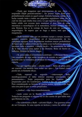 —Dudo que tengamos que preocuparnos de eso, Anya —
respondió Elijah pensativamente—. En primer lugar, Ruth muy
probablemente estará en aquel campo. Entraba bastante rápido en la
lucha cuando tenía a todos sus pequeños seguidores sobre mí, lo
cual me dice que estaba muy cerca. Lo que significa que tendría que
haber salido con excusas para mantener el área libre de cosas
mecánicas o tecnológicas en la naturaleza, incluso aunque ella es
una Demon. Esa es la ventaja de hacer de esto un yacimiento
arqueológico. Se espera que se haga a mano, más que con
maquinaria.
     —Ruth también sabe que en combate cuerpo a cuerpo, nuestra
química causaría desperfectos en el funcionamiento de los
complejos equipos. Esos desperfectos tendrían mayor probabilidad
de hacer que le saliera el tiro por la culata a sus luchadores que el de
hacernos daño a nosotros —añadió Jacob—. Su armamento ha sido
de lo más efectivo para dañar a los Demons. Bolas de hierro en
ballestas, láminas de hierro, magia.
    —Sí, pero están en el territorio Licántropo —reflexionó Siena—.
Los cazadores de aquí serán incapaces de resistir su naturaleza de
armarse ante la verdadera posibilidad de encontrarse con uno de mi
especie.
    —Lo que significa plata —añadió Anya—. Balas de plata, para
ser exactos. –La mestiza hizo rodar sus ojos—. Tan teatral como
pueda ser, es bastante eficaz.
    —Vale,     esperad     un    segundo   —interrumpió     Bella,
mordisqueándose el labio inferior mientras consideraba sus
pensamientos—. Están preparados para los Demons. Están
preparados para los Licántropos. Vamos a dar eso por supuesto.
Pero considerando su historia de guerra juntos, apuesto a que hay
una cosa para la que no están preparados.
    —¡Ambos! —dijo Anya inmediatamente.
    —Justo como en la Batalla de Beltane —añadió Siena—.
Todavía me pregunto si alguna vez se dio cuenta de que había más
que Demons ese día.
    —No subestiméis a Ruth —advirtió Elijah—. Fue guerrera antes
de ser Consejera. Es una experta en tácticas y nunca he sabido que
 