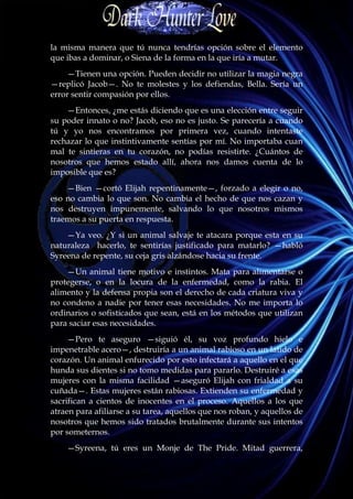la misma manera que tú nunca tendrías opción sobre el elemento
que ibas a dominar, o Siena de la forma en la que iría a mutar.
    —Tienen una opción. Pueden decidir no utilizar la magia negra
—replicó Jacob—. No te molestes y los defiendas, Bella. Sería un
error sentir compasión por ellos.
    —Entonces, ¿me estás diciendo que es una elección entre seguir
su poder innato o no? Jacob, eso no es justo. Se parecería a cuando
tú y yo nos encontramos por primera vez, cuando intentaste
rechazar lo que instintivamente sentías por mí. No importaba cuan
mal te sintieras en tu corazón, no podías resistirte. ¿Cuántos de
nosotros que hemos estado allí, ahora nos damos cuenta de lo
imposible que es?
    —Bien —cortó Elijah repentinamente—, forzado a elegir o no,
eso no cambia lo que son. No cambia el hecho de que nos cazan y
nos destruyen impunemente, salvando lo que nosotros mismos
traemos a su puerta en respuesta.
    —Ya veo. ¿Y si un animal salvaje te atacara porque esta en su
naturaleza hacerlo, te sentirías justificado para matarlo? —habló
Syreena de repente, su ceja gris alzándose hacia su frente.
    —Un animal tiene motivo e instintos. Mata para alimentarse o
protegerse, o en la locura de la enfermedad, como la rabia. El
alimento y la defensa propia son el derecho de cada criatura viva y
no condeno a nadie por tener esas necesidades. No me importa lo
ordinarios o sofisticados que sean, está en los métodos que utilizan
para saciar esas necesidades.
     —Pero te aseguro —siguió él, su voz profundo hielo e
impenetrable acero—, destruiría a un animal rabioso en un latido de
corazón. Un animal enfurecido por esto infectará a aquello en el que
hunda sus dientes si no tomo medidas para pararlo. Destruiré a esas
mujeres con la misma facilidad —aseguró Elijah con frialdad a su
cuñada—. Estas mujeres están rabiosas. Extienden su enfermedad y
sacrifican a cientos de inocentes en el proceso. Aquellos a los que
atraen para afiliarse a su tarea, aquellos que nos roban, y aquellos de
nosotros que hemos sido tratados brutalmente durante sus intentos
por someternos.
    —Syreena, tú eres un Monje de The Pride. Mitad guerrera,
 